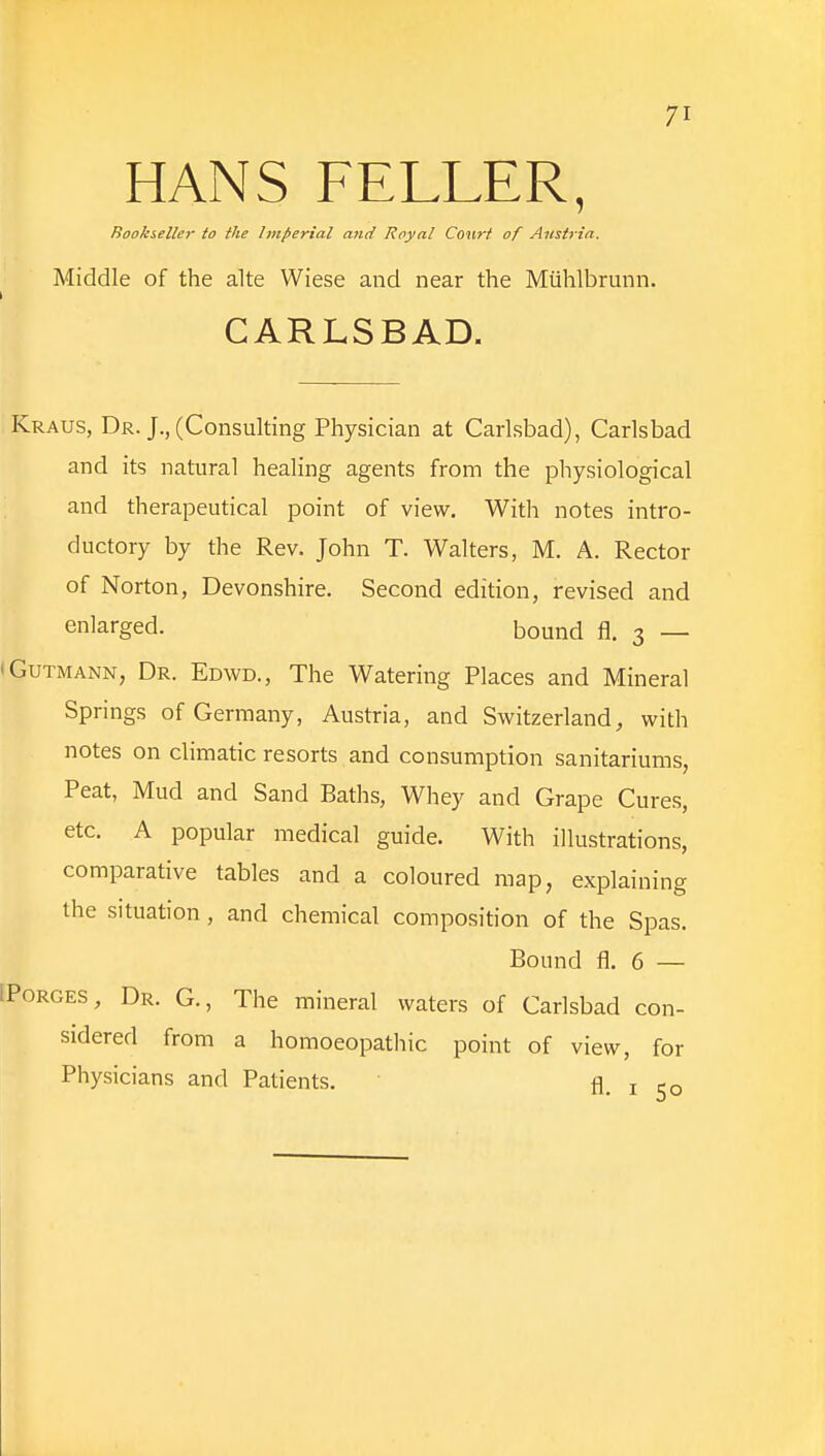 HANS FELLER, Bookseller to the Imperial and Royal Court of Austria. Middle of the alte Wiese and near the Miihlbrunn. CARLSBAD. Kraus, Dr. J., (Consulting Physician at Carlsbad), Carlsbad and its natural healing agents from the physiological and therapeutical point of view. With notes intro- ductory by the Rev. John T. Walters, M. A. Rector of Norton, Devonshire. Second edition, revised and enlarged. bound fl. 3 — • Gutmann, Dr. Edwd., The Watering Places and Mineral Springs of Germany, Austria, and Switzerland, with notes on climatic resorts and consumption sanitariums, Peat, Mud and Sand Baths, Whey and Grape Cures, etc. A popular medical guide. With illustrations, comparative tables and a coloured map, explaining the situation, and chemical composition of the Spas. Bound fl. 6 — fPoRGES, Dr. G., The mineral waters of Carlsbad con- sidered from a homoeopathic point of view, for Physicians and Patients. fl. 1 50