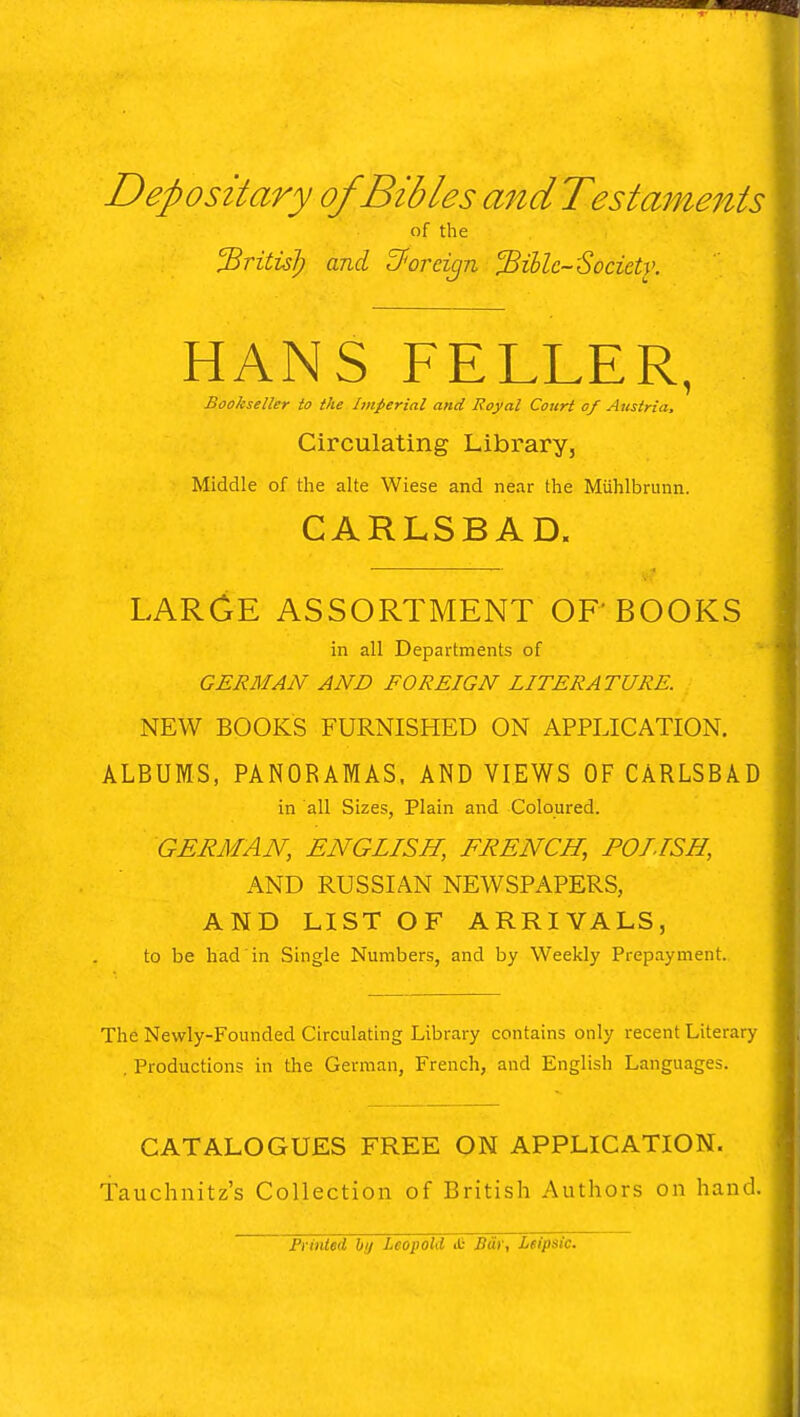 Depositary of Bibles andTestaments of the 'firitisl) and foreign jBiblc-Socictv. HANS FELLER, Bookseller to the Imperial and Royal Court of Austria, Circulating Library, Middle of the alte Wiese and near the Miihlbrunn. CARLSBAD. LARGE ASSORTMENT OF BOOKS in all Departments of GERMAN AND FOREIGN LITERATURE. NEW BOOKS FURNISHED ON APPLICATION. ALBUMS, PANORAMAS, AND VIEWS OF CARLSBAD in all Sizes, Plain and Coloured. GERMAN, ENGLISH, FRENCH, POLISH, AND RUSSIAN NEWSPAPERS, AND LIST OF ARRIVALS, to be had in Single Numbers, and by Weekly Prepayment. The Newly-Founded Circulating Library contains only recent Literary . Productions in the German, French, and English Languages. CATALOGUES FREE ON APPLICATION. Tauchnitz's Collection of British Authors on hand. Printed by Leopold it Bar, Leipsic.