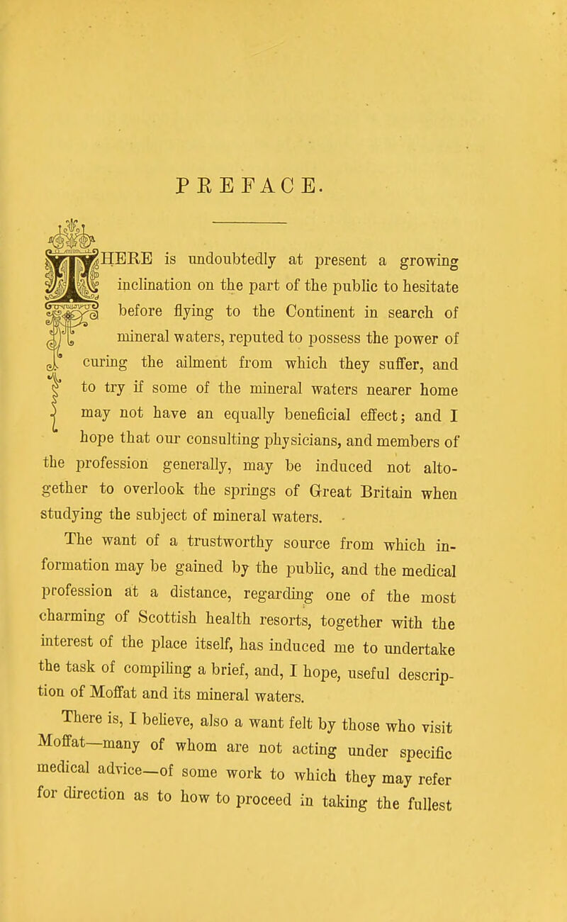 PEEFACE. i^HERE is undoubtedly at present a growing inclination on the part of the public to hesitate ^ before flying to the Continent in search of mineral waters, reputed to possess the power of curing the ailment from which they suffer, and to try if some of the mineral waters nearer home may not have an equally beneficial effect; and I hope that our consulting physicians, and members of the iDrofession generally, may be induced not alto- gether to overlook the springs of Great Britain when studying the subject of mineral waters. ■ The want of a trustworthy source from which in- formation may be gained by the pubnc, and the medical profession at a distance, regarding one of the most charming of Scottish health resorts, together with the interest of the place itself, has induced me to undertake the task of compiHng a brief, and, I hope, useful descrip- tion of Moffat and its mineral waters. There is, I beheve, also a want felt by those who visit Moffat-many of whom are not acting under specific medical advice_of some work to which they may refer for chrection as to how to proceed in taking the fullest