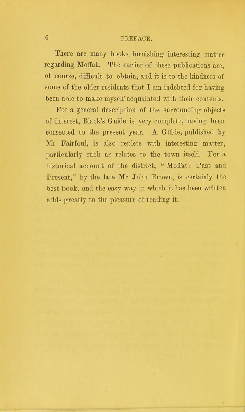 There are many books furnishing interesting matter regarding Moffat. The earlier of these publications are, of course, difficult to obtain, and it is to the kindness of some of the older residents that I am indebted for having been able to make myself acquainted with their contents. For a general description of the surrounding objects of interest, Black's Guide is very complete, havmg been corrected to the present year. A Gaide, published by Mr Fairfoul, is also replete vrith interesting matter, particularly such as relates to the town itself. For a historical account of the district, Moflfat: Past and Present, by the late Mr John Brown, is certainly the best book, and the easy way in which it has been written adds greatly to the pleasure of reading it.