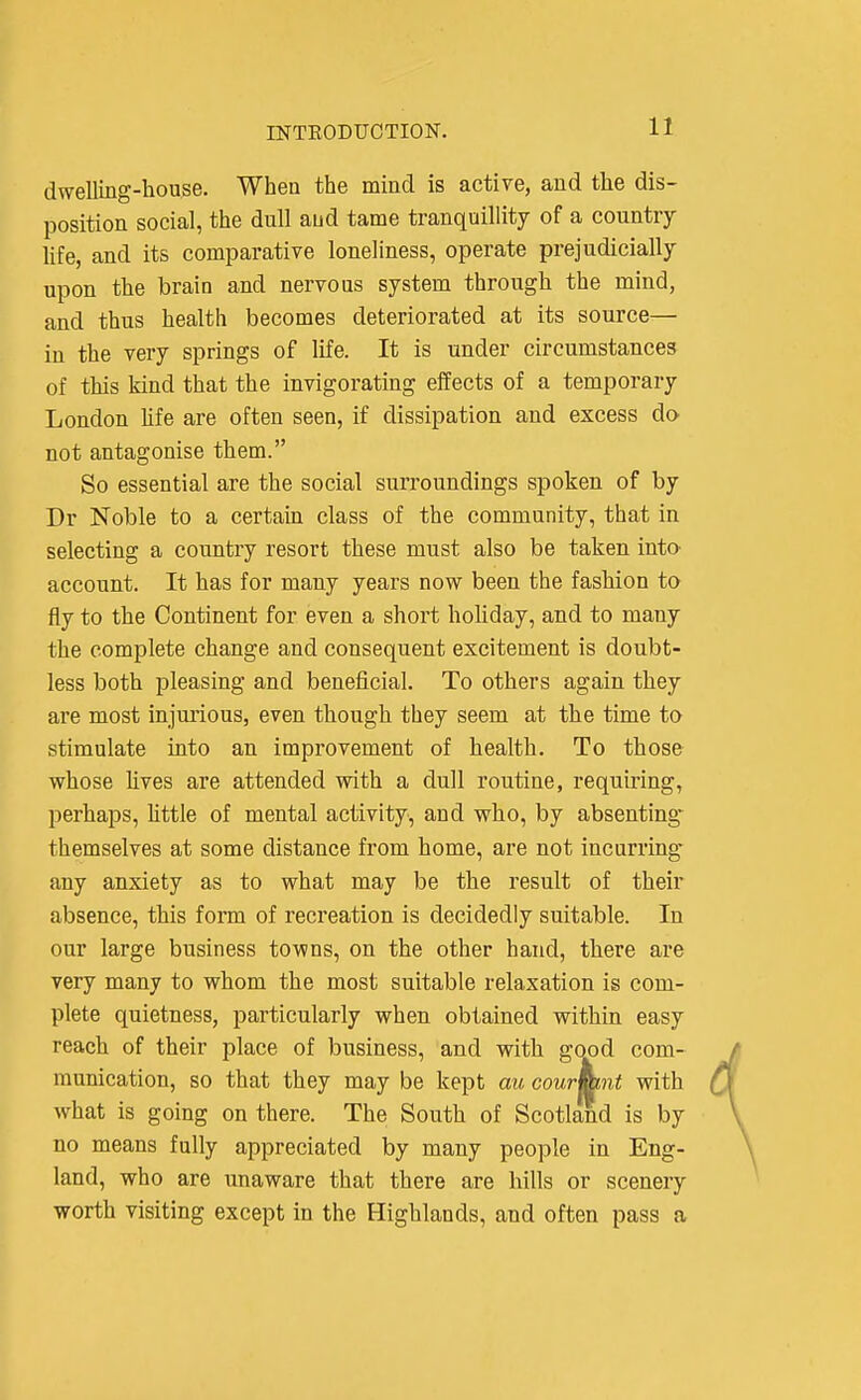 dwelling-house. When the mind is active, and the dis- position social, the dull aud tame tranquillity of a country hfe, and its comparative loneliness, operate prejudicially upon the brain and nervous system through the mind, and thus health becomes deteriorated at its source-— in the very springs of life. It is under circumstances of this kind that the invigoratmg effects of a temporary London hfe are often seen, if dissipation and excess do not antagonise them. So essential are the social surroundings spoken of by Dr Noble to a certain class of the community, that in selecting a country resort these must also be taken intO' account. It has for many years now been the fashion to fly to the Continent for even a short holiday, and to many the complete change and consequent excitement is doubt- less both pleasing and beneficial. To others again they are most injurious, even though they seem at the time to stimulate into an improvement of health. To those whose hves are attended with a dull routine, requiring, perhaps, httle of mental activity, and who, by absenting* themselves at some distance from home, are not incurring any anxiety as to what may be the result of their absence, this form of recreation is decidedly suitable. In our large business towns, on the other hand, there are very many to whom the most suitable relaxation is com- plete quietness, particularly when obtained within easy reach of their place of business, and with good com- munication, so that they may be kept au cournmt with what is going on there. The South of Scotland is by no means fully appreciated by many people in Eng- land, who are unaware that there are hills or scenery worth visiting except in the Highlands, and often pass a