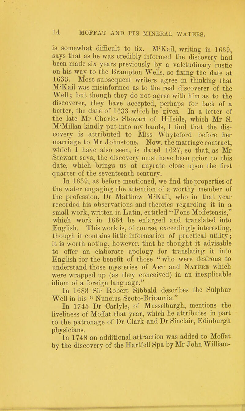 is somewhat difficult to fix. M'Kail, writing in 1639, says that as he was credibly informed the discovery had been made six years previously by a valetudinary rustic on his way to the Brampton Wells, so fixing the date at 1633. Most subsequent writers agree in thinking that M'Kail was misinformed as to the real discoverer of the Well; but though they do not agree with him as to the discoverer, they have accepted, perhaps for lack of a better, the date of 1633 which he gives. In a letter of the late Mr Charles Stewart of Hillside, which Mr S. M'Millan kindly put into my hands, I find that the dis- covery is attributed to Miss Whyteford before her marriage to Mr Johnstone. Now, the marriage contract, which I have also seen, is dated 1627, so that, as Mr Stewart says, the discovery must have been prior to this date, which brings us at anyrate close upon the first quarter of the seventeenth century. In 1639, as before mentioned, we find the properties of the water engaging the attention of a worthy member of the profession, Dr Matthew M'Kail, who in that year recorded his observations and theories regarding it in a small work, written in Latin, entitled Fons Moffetensis, which work in 1664 he enlarged and translated into Enghsh. This work is, of course, exceedingly interesting, though it contains little information of practical utiUty; it is worth noting, however, that he thought it advisable to offer an elaborate apology for translating it into Enghsh for the benefit of those  who were desirous to understand those mysteries of Art and Nature which were wrapped up (as they conceived) in an inexplicable idiom of a foreign language. In 1683 Sir Robert Sibbald describes the Sulphur Well in his  Nuncius Scoto-Britannia. In 1745 Dr Carlyle, of Musselburgh, mentions the livehness of Moffat that year, which he attributes in part to the pati-onage of Dr Clark and Dr Sinclair, Edinbm-gh physicians. In 1748 an additional attraction was added to Moffat by the discovery of the Hartfell Spa by Mr John William-