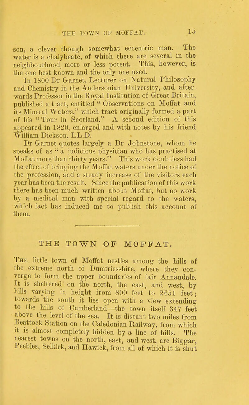 son, a clever thougli somewhat eccentric man. The water is a chalybeate, of which there are several in the neighbourhood, more or less potent. This, however, is the one best known and the only one used. In 1800 Dr Garnet, Lecturer on Natural Philosophy and Chemistry in the Andersonian University, and after- wards Professor in the Royal Institution of Great Britain, published a tract, entitled  Observations on Moffat and its Mineral Waters, which tract originally formed a part of his Tour in Scotland. A second edition of this appeared in 1820, enlarged and with notes by his friend WiUiam Dickson, LL.D. Dr Garnet quotes largely a Dr Johnstone, whom he speaks of as  a judicious physician who has practised at Moffat more than thirty years. This work doubtless had the effect of bringing the Moffat waters under the notice of the profession, and a steady increase of the visitors each year has been the result. Since the publication of this work there has been much written about Moffat, but no work by a medical man with special regard to the waters, which fact has induced me to publish this account of them. THE TOWN OP MOFFAT. The little town of Moffat nestles among the hills of the extreme north of Dumfriesshire, where they con- verge to fom the upper boundaries of fair Annandale. It is sheltered on the north, the east, and west, by hills varying in height from 800 feet to 2651 feet; towards the south it Ues open with a view extending to the hills of Cumberland—the town itself 347 feet above the ^ level of the sea. It is distant two miles from Beattock Station on the Caledonian Railway, from which it is aknost completely hidden by a line of hills. The nearest towns on the north, east, and west, are Biggar, Peebles, Selkirk, and Hawick, from all of which it is shut