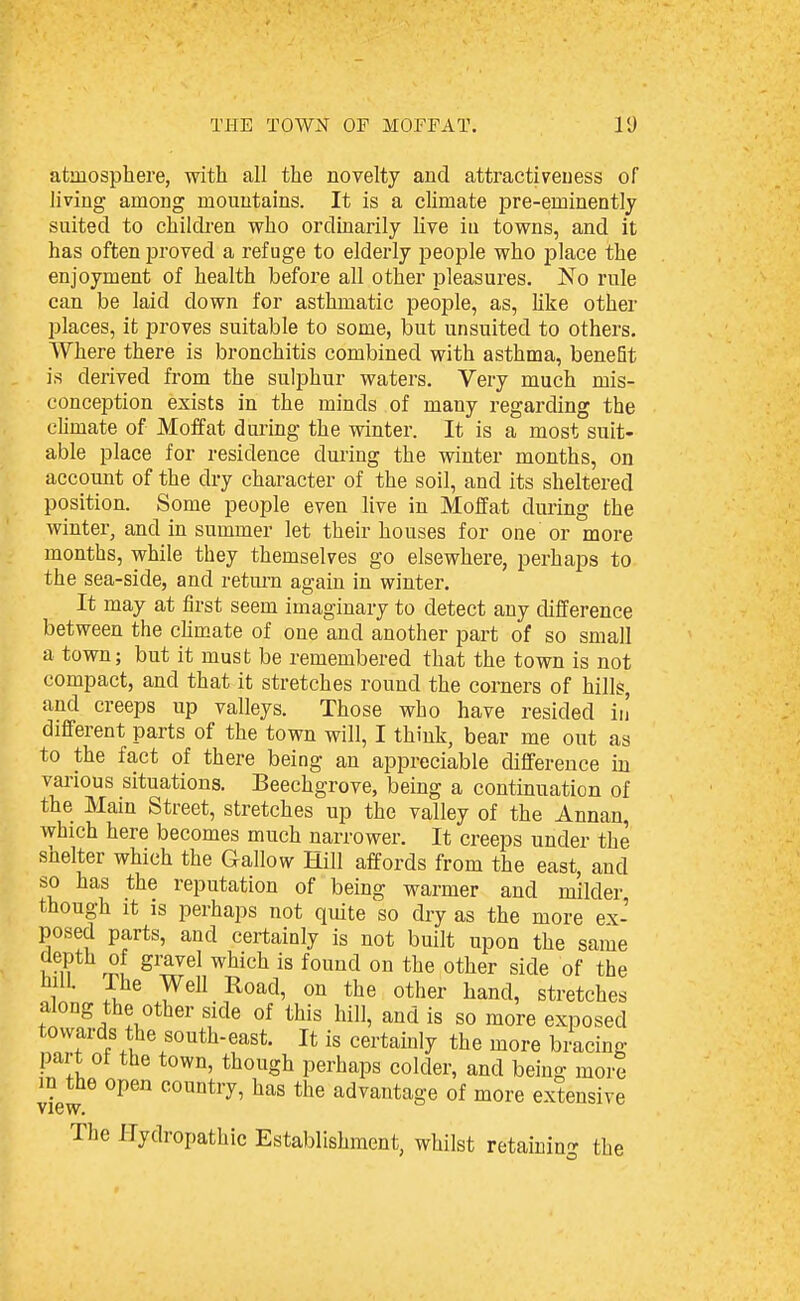 atmosphere, with all the novelty and attractiveness of living among mountains. It is a climate pre-eminently suited to chikken who ordinarily live iu towns, and it has often proved a refuge to elderly people who place the enjoyment of health before all other pleasures. No rule can be laid down for asthmatic people, as, hke other places, it proves suitable to some, but unsuited to others. Where there is bronchitis combined with asthma, benefit is derived from the sulphur waters. Very much mis- conception exists in the minds of many regarding the climate of Moffat during the winter. It is a most suit- able place for residence during the winter months, on account of the dry character of the soil, and its sheltered position. Some people even live in Moffat during the winter^ and in summer let their houses for one or more months, while they themselves go elsewhere, perhaps to the sea-side, and retm-n again in winter. It may at first seem imaginary to detect any difference between the cHmate of one and another part of so small a town; but it must be remembered that the town is not compact, and that it stretches round the corners of hills, and creeps up valleys. Those who have resided in' different parts of the town will, I think, bear me out as to the fact of there being an appreciable difference iu various situations. Beechgrove, being a continuation of the Main Street, stretches up the valley of the Annan, which here becomes much narrower. It creeps under the shelter which the Gallow Hill affords from the east, and so has the reputation of being warmer and milder though it is perhaps not quite so dry as the more ex- posed parts, and certainly is not built upon the same depth of gravel which is found on the other side of the hill. The Well Road, on the other hand, stretches along the other side of this hill, and is so more exposed towards the south-east. It is certainly the more bracing part of the town, though perhaps colder, and being more vi'ew ^^^^ the advantage of more extensive The Hydropathic Establishment, whilst retaining the
