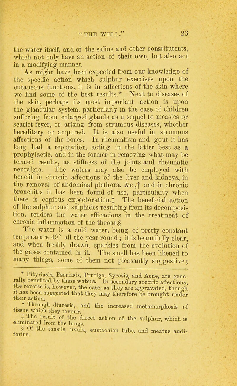 the water itself, and of the saline and other constitutents, which not only have an action of their own, but also act in a modifying manner. As might have been expected from our knowledge of the specific action which sulphur exercises upon the cutaneous functious, it is in affections of the skin where we find some of the best results.* Next to diseases of the skin, perhaps its raost important action is upon the glandular system, particularly in the case of childi-en suffering from enlarged glands as a sequel to measles oj scarlet fever, or arising from strumous diseases, whether hereditary or acquired. It is also useful in strumous affections of the bones. In rheumatism and gout it has long had a reputation, acting in the latter best as a prophylactic, and in the former in removing what may be termed results, as stiffness of the joints and rheumatic neuralgia. The waters may also be employed with benefit in chronic affections of the liver and kidneys, in the removal of abdominal plethora, &c and in chronic bronchitis it has been found of use, particularly when there is copious expectoration. J The beneficial action of the sulphur and sulphides resulting from its decomposi- tion, renders the water eiBcacious in the treatment of chronic inflammation of the throat.§ The water is a cold water, being of pretty constant temperature 49° all the year round; it is beautifully clear, and when freshly drawn, sparkles from the evolution of the gases contained in it. The smell has been likened to many things, some of them not pleasantly suggestive; Pityriasis, Psoriasis, Prurigo, Sycosis, and Acne, are gene- rally benefited by these waters. In secondary specific affections, the reverse is, however, the case, as they are aggravated, though it has been suggested that they may therefore be brought under their action. t Through diuresis, and the increased metamorphosis of tissue which they favour. ,. of the direct action of the sulphur, which is eliminated from the lungs. § Of the tonsils, uvula, eustachian tube, and meatus audi- torius.