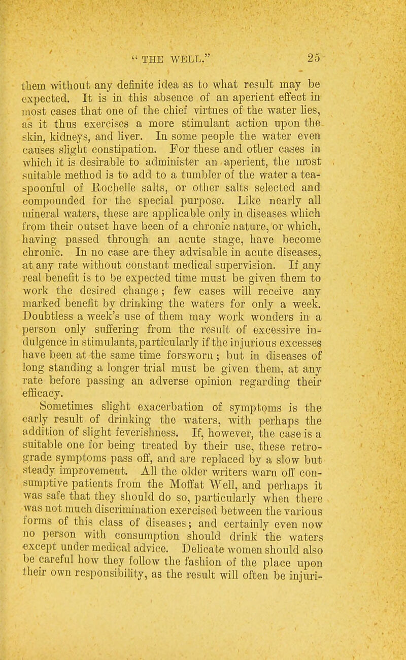 tbein without any definite idea as to what result may be expected. It is in this absence of an aperient effect in most cases that one of the chief virtues of the water Ues, as it thus exercises a more stimulant action upon the skin, kidneys, and hver. In some people the water even causes slight constipation. For these and other cases in which it is desirable to administer an aperient, the mt)st suitable method is to add to a tumbler of the water a tea- spoonful of Rochelle salts, or other salts selected and compounded for the special j)urpose. Like nearly all mineral waters, these are applicable only in diseases which from their outset have been of a chronic nature, or which, having passed through an acute stage, have become chronic. In no case are they advisable in acute diseases, at any rate without constant medical supervision. If any real benefit is to be expected time must be given them to work the desired change; few cases will receive any marked benefit by drinking the waters for only a week. Doubtless a week's use of them may work wonders in a person only suffering from the result of excessive in- dulgence in stimulants, particularly if the injurious excesses have been at the same time forsworn; but in diseases of long standing a longer trial must be given them, at any i-ate before passing an adverse opinion regarding their efiicacy. Sometimes shght exacerbation of symptoms is the early result of drinking the waters, with perhaps the a.ddition of slight feverishncss. If, however, the case is a suitable one for being treated by their use, these retro- grade symptoms pass off, and are replaced by a slow but steady improvement. All the older writers warn off con- sumptive patients from the Moffat Well, and perhaps it was safe that they should do so, particularly when there was not much discrimiuation exercised between the various forms of this class of diseases; and certainly even now no person with consumption should drink the waters except under medical advice. Dehcate women should also be careful how they follow the fashion of the place upon their own responsibility, as the result will often be injuri-