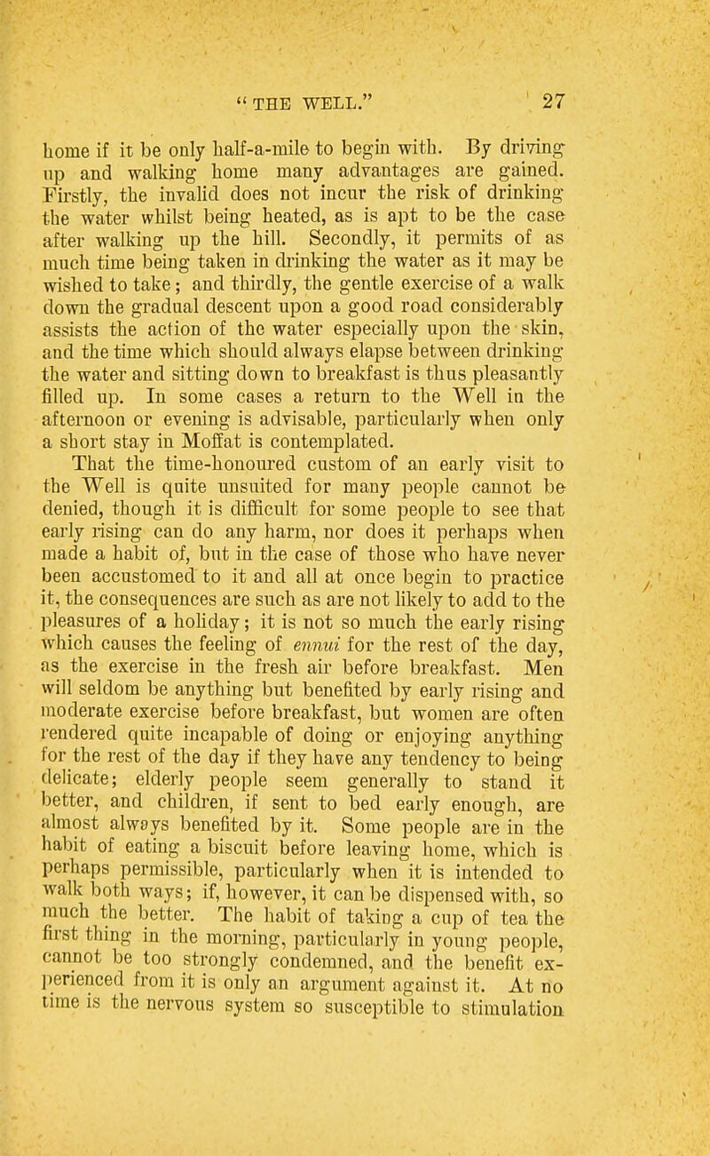 home if it be only lialf-a-mile to begin with. By drimg- np and walking home many advantages are gained. Firstly, the invalid does not incur the risk of drinking the water whilst being heated, as is apt to be the case after walking up the hill. Secondly, it permits of as much time being taken in drinking the water as it may be wished to take; and thirdly, the gentle exercise of a walk down the gradual descent upon a good road considerably assists the action of the water especially upon the skin, and the time which should always elapse between drinking the water and sitting down to breakfast is thus pleasantly filled up. In some cases a return to the Well in the afternoon or evening is advisable, particularly when only a short stay in Moffat is contemplated. That the time-honomed custom of an early visit to the Well is quite unsuited for many people cannot be denied, though it is difficult for some people to see that early rising can do any harm, nor does it perhaps when made a habit of, but in the case of those who have never been accustomed to it and all at once begin to practice it, the consequences are such as are not likely to add to the pleasures of a hohday; it is not so much the early rising which causes the feeling of en^iui for the rest of the day, as the exercise in the fresh air before breakfast. Men will seldom be anything but benefited by early rising and moderate exercise before breakfast, but women are often rendered quite incapable of doing or enjoying anything for the rest of the day if they have any tendency to being delicate; elderly people seem generally to stand it better, and childi-en, if sent to bed early enough, are almost always benefited by it. Some people are in the habit of eating a biscuit before leaving home, which is perhaps permissible, particularly when it is intended to walk both ways; if, however, it can be dispensed with, so much the better. The habit of taking a cup of tea the first thing in the morning, particularly in young people, cannot be too strongly condemned, and the benefit ex- perienced from it is only an argument against it. At no time is the nervous system so susceptible to stimulation