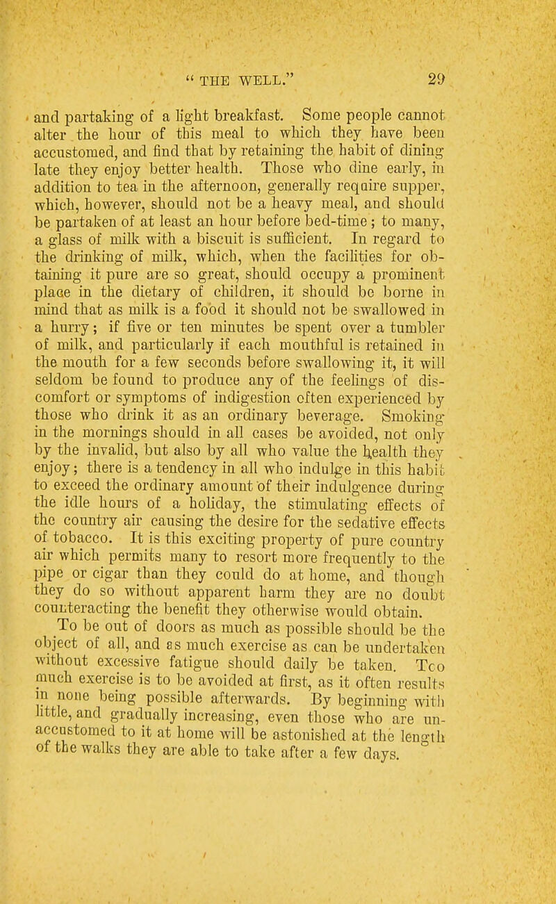 and partaking of a light breakfast. Some people cannot alter the hour of this meal to which they have been accustomed, and find that by retaining the habit of dining late they enjoy better health. Those who dine early, in addition to tea in the afternoon, generally require supper, which, however, should not be a heavy meal, and should be partaken of at least an hour before bed-time; to many, a glass of milk with a biscuit is sufficient. In regard to the drinking of milk, which, when the facilities for ob- taining it pure are so great, should occupy a prominent place in the dietary of children, it should bo borne in mind that as milk is a food it should not be swallowed in a hurry; if five or ten minutes be spent over a tumbler of milk, and particularly if each mouthful is retained in the mouth for a few seconds before swallowing it, it will seldom be found to produce any of the feelings of dis- comfort or symptoms of indigestion often experienced by those who drink it as an ordinary beverage. Smoking- in the mornings should in all cases be avoided, not only by the invaUd, but also by all who value the health they enjoy; there is a tendency in all who indulge in this habit to exceed the ordinary amount of their indulgence during the idle hours of a holiday, the stimulating effects of the country air causing the desire for the sedative effects of tobacco. It is this exciting property of pure country air which permits many to resort more frequently to the pipe or cigar than they could do at home, and though they do so without apparent harm they are no doubt counteracting the benefit they otherwise would obtain. To be out of doors as much as possible should be the object of all, and as much exercise as can be undertaken without excessive fatigue should daily be taken. Too much exercise is to be avoided at first, as it often results m none being possible afterwards. By beginning with little, and gradually increasing, even those who are un- accustomed to it at home will be astonished at the length of the walks they are able to take after a few days. ;