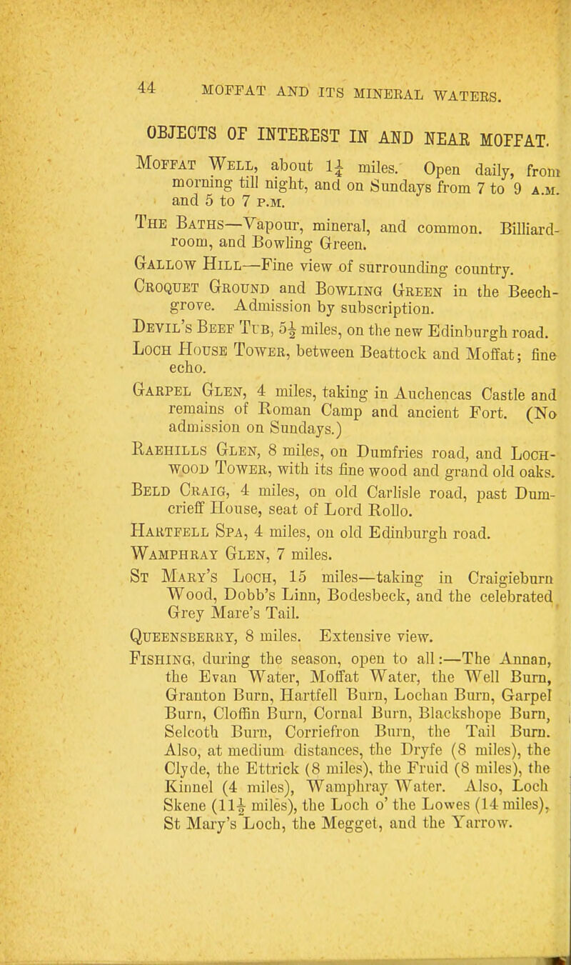 OBJECTS OF INTEEEST IN AND NEAE MOPPAT. Moffat Well, about li miles. Open daily, from mormng till night, and on Sundays from 7 to 9 a.m. and 5 to 7 p.m. The Baths—Vapour, mineral, and common. Billiard- room, and Bowling Green. Gallow Hill—Fine view of surrounding country. Croquet Ground and Bowling Green in the Beech- grove. Admission by subscription. Devil's Beef Tib, 5^ miles, on the new Edinburgh road. Loch House Tower, between Beattock and Moffat; fine echo. Garpel Glen, 4 miles, taking in Auchencas Castle and remains of Eoman Camp and ancient Fort. (No admission on Sundays.) Raehills Glen, 8 miles, on Dumfries road, and Loch- wood Tower, with its fine wood and grand old oaks. Beld Craig, 4 miles, on old Carlisle road, past Dum- crieff House, seat of Lord RoUo. Hartfell Spa, 4 miles, on old Edinburgh road. Wamphray Glen, 7 miles. St Mary's Loch, 15 miles—taking in Craigieburu Wood, Dobb's Linn, Bodesbeck, and the celebrated Grey Mare's Tail. QuEENSBERRY, 8 miles. Extensive view. Fishing, during the season, open to all:—The Annan, the Evan Water, Moffat Water, the Well Burn, Granton Burn, Hartfell Burn, Lochan Bm'n, Garpel Burn, Cloffin Burn, Cornal Burn, Blackshope Burn, Selcoth Burn, Corriefron Burn, the Tail Burn. Also, at medium distances, the Dryfe (8 miles), the Clyde, the Ettrick (8 miles), the Fruid (8 miles), the Kinnel (4 miles), Wamphray Water. Also, Loch Skene (11^ miles), the Loch o' the Lowes (14 miles), St Mary's'Loch, the Megget, and the Yarrow.