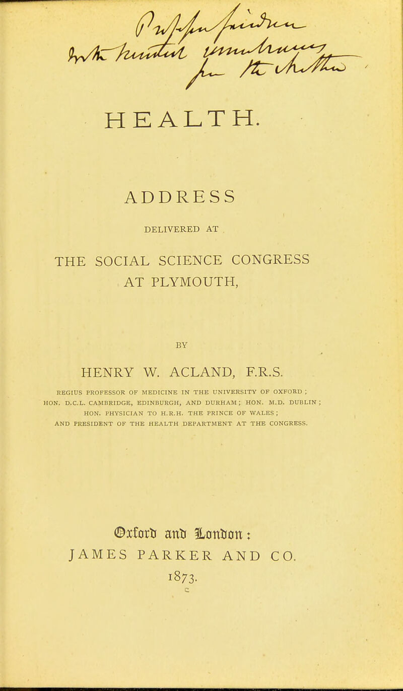 ADDRESS DELIVERED AT THE SOCIAL SCIENCE CONGRESS AT PLYMOUTH, BY HENRY W. ACLAND, F.R.S. KEGIUS PROFESSOR OF MEDICINE IN THE UNIVERSITY OF OXFORD ; HON. D.C.L. CAMBRIDGE, EDINBURGH, AND DURHAM; HON. M.D. DUBLIN; HON. PHYSICIAN TO H.R.H. THE PRINCE OF WALES; AND PRESIDENT OF THE HEALTH DEPARTMENT AT THE CONGRESS. ©xforti anil Hontion: JAMES PARKER AND CO. 1873.