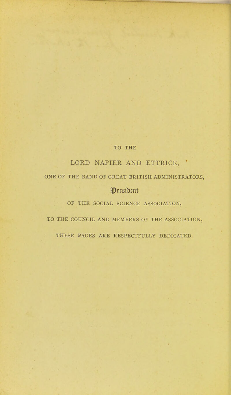 TO THE LORD NAPIER AND ETTRICK, ' ONE OF THE BAND OF GREAT BRITISH ADMINISTRATORS, OF THE SOCIAL SCIENCE ASSOCIATION, TO THE COUNCIL AND MEMBERS OF THE ASSOCIATION, THESE PAGES ARE RESPECTFULLY DEDICATED.