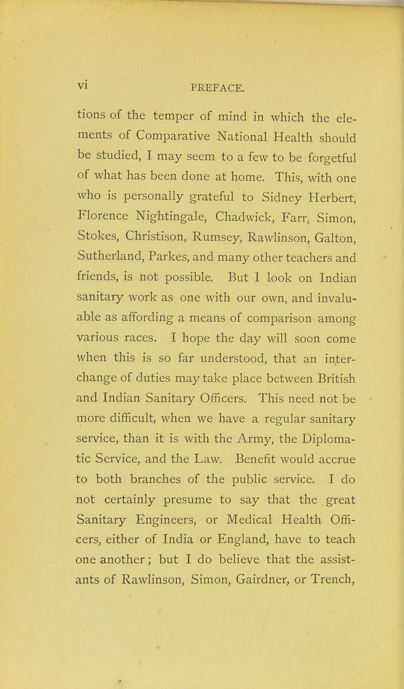 tions of the temper of mind in which the ele- ments of Comparative National Health should be studied, I may seem to a few to be forgetful of what has been done at home. This, with one who is personally grateful to Sidney Herbert, Florence Nightingale, Chadwick, Farr, Simon, Stokes, Christison, Rumsey, Rawlinson, Galton, Sutherland, Parkes, and many other teachers and friends, is not possible. But I look on Indian sanitary work as one with our own, and invalu- able as affording a means of comparison among various races. I hope the day will soon come when this is so far understood, that an inter- change of duties may take place between British and Indian Sanitary Officers. This need not be more difficult, when we have a regular sanitary service, than it is with the Army, the Diploma- tic Service, and the Law. Benefit would accrue to both branches of the public service. I do not certainly presume to say that the great Sanitary Engineers, or Medical Health Offi- cers, either of India or England, have to teach one another; but I do believe that the assist- ants of Rawlinson, Simon, Gairdner, or Trench,