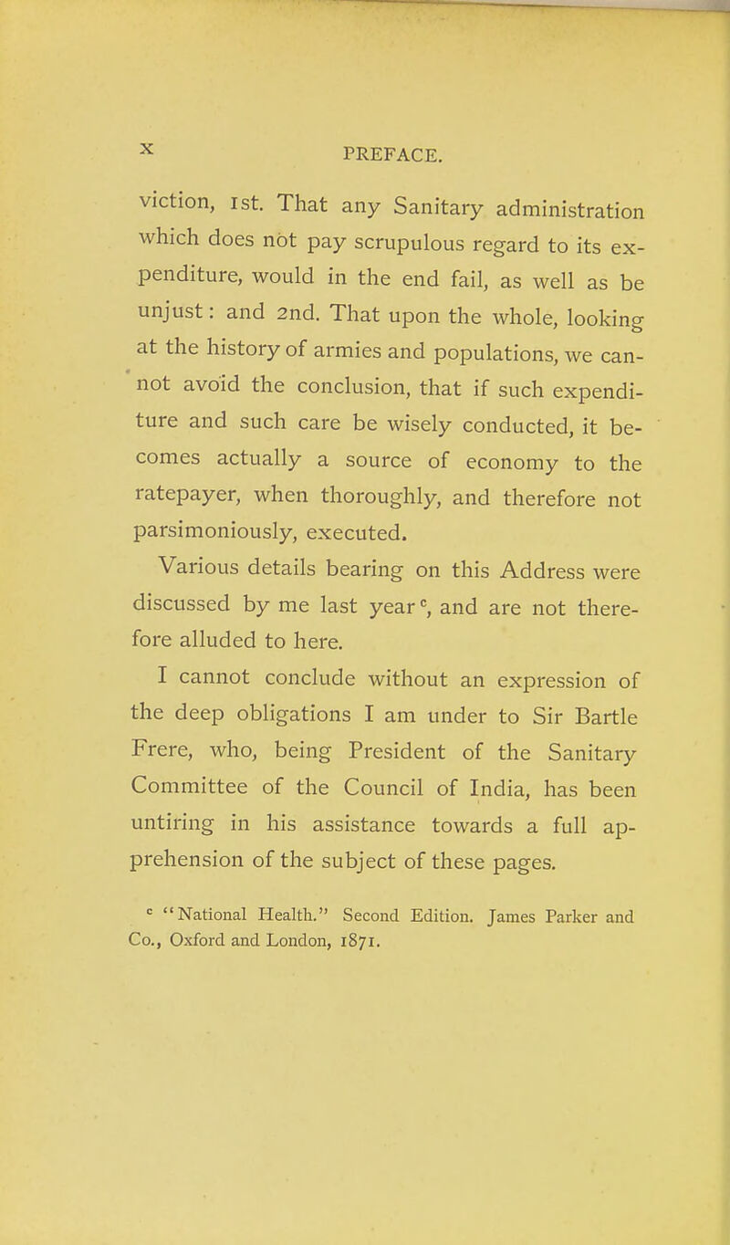 viction, 1st. That any Sanitary administration which does not pay scrupulous regard to its ex- penditure, would in the end fail, as well as be unjust: and 2nd. That upon the whole, looking at the history of armies and populations, we can- not avoid the conclusion, that if such expendi- ture and such care be wisely conducted, it be- comes actually a source of economy to the ratepayer, when thoroughly, and therefore not parsimoniously, executed. Various details bearing on this Address were discussed by me last yearand are not there- fore alluded to here. I cannot conclude without an expression of the deep obligations I am under to Sir Bartle Frere, who, being President of the Sanitary Committee of the Council of India, has been untiring in his assistance towards a full ap- prehension of the subject of these pages. = National Health. Second Edition. James Parker and Co., Oxford and London, 1871.
