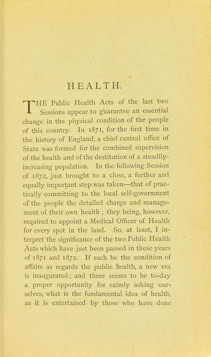 HEALTH. THE Public Health Acts of the last two Sessions appear to guarantee an essential change in the physical condition of the people of this country. In 1871, for the first time in the history of England, a chief central office of State was formed for the combined supervision of the health and of the destitution of a steadily- increasing population. In the following Session of 1872, just brought to a close, a further and equally important step was taken—that of prac- tically committing to the local self-government of the people the detailed charge and manage- ment of their own health ; they being, however, required to appoint a Medical Officer of Health for every spot in the land. So, at least, I in- terpret the significance of the two Public Health Acts which have just been passed in these years of 1871 and 1872. If such be the condition of affairs as regards the public health, a new era is inaugurated; and there seems to be to-day a proper opportunity for calmly asking our- selves, what is the fundamental idea of health, as it is entertained by those who have done
