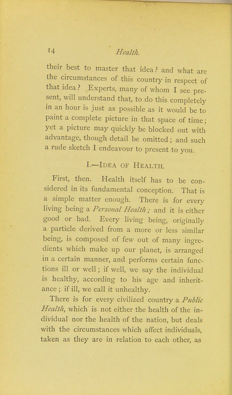 their best to master that idea? and what are the circumstances of this country in respect of that idea ? Experts, many of whom I see pre- sent, will understand that, to do this completely in an hour is just as possible as it would be to paint a complete picture in that space of time; yet a picture may quickly be blocked out with advantage, though detail be omitted; and such a rude sketch I endeavour to present to you. I.—Idea of Health. First, then. Health itself has to be con- sidered in its fundamental conception. That is a simple matter enough. There is for every living being a Personal Health; and it is either good or bad. Every living being, originally a particle derived from a more or less similar being, is composed of few out of many ingre- dients which make up our planet, is arranged in a certain manner, and performs certain func- tions ill or well; if well, we say the individual is healthy, according to his age and inherit- ance ; if ill, we call it unhealthy. There is for every civilized country a Public Health, which is not either the health of the in- dividual nor the health of the nation, but deals with the circumstances which affect individuals, taken as they are in relation to each other, as