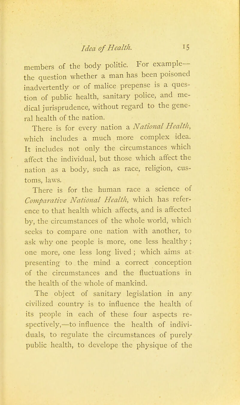 members of the body politic. For example- the question whether a man has been poisoned inadvertently or of malice prepense is a ques- tion of public health, sanitary police, and me- dical jurisprudence, without regard to the gene- ral health of the nation. There is for every nation 2. National Health, which includes a much more complex idea. It includes not only the circumstances which affect the individual, but those which affect the nation as a body, such as race, religion, cus- toms, laws. There is for the human race a science of Comparative National Health, which has refer- ence to that health which affects, and is affected by, the circumstances of the whole world, which seeks to compare one nation with another, to ask why one people is more, one less healthy; one more, one less long lived ; which aims at presenting to the mind a correct conception of the circumstances and the fluctuations in the health of the whole of mankind. The object of sanitary legislation in any civilized country is to influence the health of its people in each of these four aspects re- spectively,—to influence the health of indivi- duals, to regulate the circumstances of purely public health, to develope the physique of the