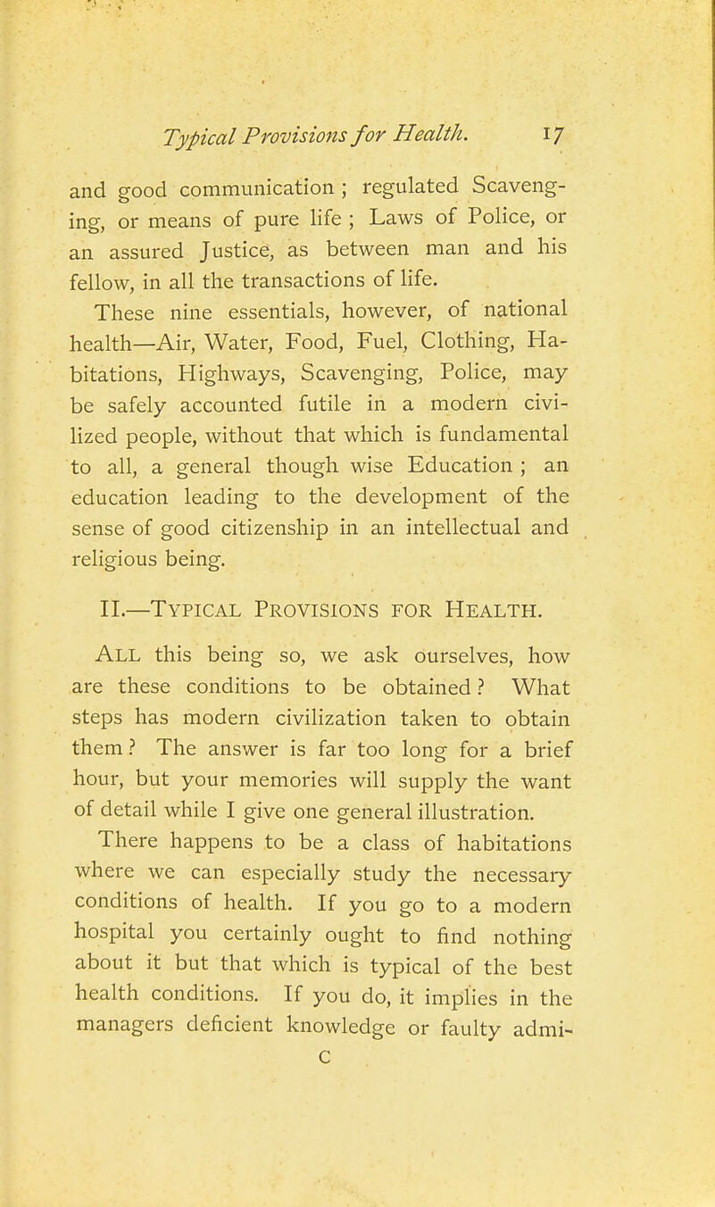 and good communication ; regulated Scaveng- ing, or means of pure life ; Laws of Police, or an assured Justice, as between man and his fellow, in all the transactions of life. These nine essentials, however, of national health—Air, Water, Food, Fuel, Clothing, Ha- bitations, Highways, Scavenging, Police, may be safely accounted futile in a modern civi- lized people, without that which is fundamental to all, a general though wise Education ; an education leading to the development of the sense of good citizenship in an intellectual and religious being. H.—Typical Provisions for Health. All this being so, we ask ourselves, how are these conditions to be obtained.'' What steps has modern civilization taken to obtain them.'' The answer is far too long for a brief hour, but your memories will supply the want of detail while I give one general illustration. There happens to be a class of habitations where we can especially study the necessary conditions of health. If you go to a modern hospital you certainly ought to find nothing about it but that which is typical of the best health conditions. If you do, it implies in the managers deficient knowledge or faulty admi- C