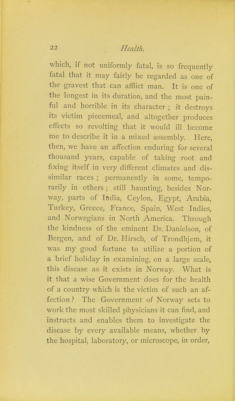 which, if not uniformly fatal, is so frequently fatal that it may fairly be regarded as one of the gravest that can afflict man. It is one of the longest in its duration, and the most pain- ful and horrible in its character ; it destroys its victim piecemeal, and altogether produces effects so revolting that it would ill become me to describe it in a mixed assembly. Here, then, we have an affection enduring for several thousand years, capable of taking root and fixing itself in very different climates and dis- similar races ; permanently in some, tempo- rarily in others ; still haunting, besides Nor- way, parts of Iftdia, Ceylon, Egypt, Arabia, Turkey, Greece, France, Spain, West Indies, and Nonvegians in North America. Through the kindness of the eminent Dr. Danielson, of Bergen, and of Dr. Hirsch, of Trondhjem, it was my good fortune to utilize a portion of a brief holiday in examining, on a large scale, this disease as it exists in Norway. What is it that a wise Government does for the health of a country which is the victim of such an af- fection The Government of Norway sets to work the most skilled physicians it can find, and instructs and enables them to investigate the disease by every available means, whether by the hospital, laboratory, or microscope, in order,
