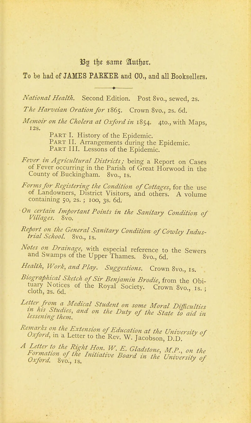 132 siame '^ut^ax. To be had of JAMES PAEKEE and 00., and all Booksellers. National Health. Second Edition. Post 8vo., sewed, 2s. The Harveian Oration for 1865. Crown Bvo., 2s. 6d. Memoir on the Cholera at Oxford in 1854. 4to., with Maps, I2S. Part I. History of the Epidemic, Part II. Arrangements during the Epidemic. Part III. Lessons of the Epidemic. Fever in Agriculttcral Districtsj being a Report on Cases of Fever occurring in the Parish of Great Horwood in the County of Buckingham. 8vo., is. Forms for Registering the Condition of Cottages, for the use of Landowners, District Visitors, and others. A volume containing 50, 2s. ; 100, 3s. 6d. On certain Important Points in the Sanitary Cotidition of Villages. 8vo. Report on the General Sanitary Condition of Cowley Indus- trial School. 8vo., IS. Notes on Drainage, with especial reference to the Sewers and Swamps of the Upper Thames. 8vo., 6d. Health, Work, and Play. Suggestions. Crown 8vo., is. Biographical Sketch of Sir Benjamin Brodie, from the Obi- tuai7 Notices of the Royal Society. Crown 8vo., is. • cloth, 2s. od. ^ff'/'^T, ^.^^^zVa/ Student on some Moral Difficulties Z^i^^i. '^'y ^^-^^ aid in Remarks on the Extension of Education at the University of Oxford, m a Letter to the Rev. W. Jacobson, D.D