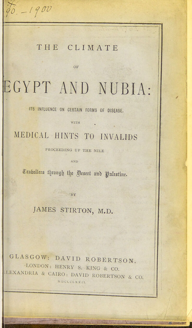 THE CLIMATE OF EGYPT AND NUBIA ITS INFLUENCE ON CERTAIN FORMS OF DISEASE. WITH MEDICAL HINTS TO INVALIDS PROCEEDING UP THE NILE AND ftrafoUers %oh£& % §tBtTt att& $afojfrar. BY JAMES STIRTON, M.D. GLASGOW: DAVID ROBERTSON. LONDON: HENRY S. KING & CO -LEXANDRIA & CAIRO: DAVID ROBERTSON & CO.