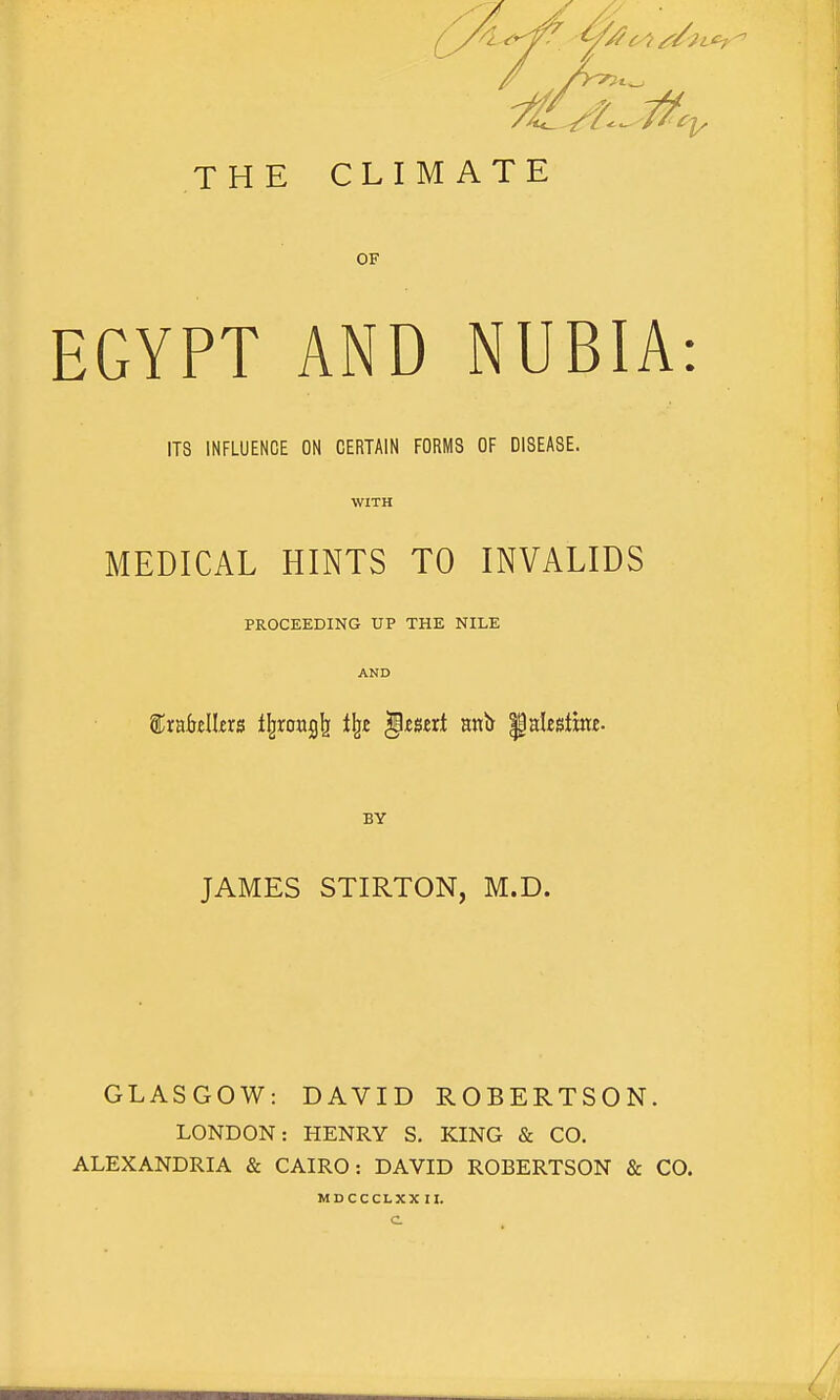 4^ ys/cis/. THE CLIMATE OF EGYPT AND NUBIA: ITS INFLUENCE ON CERTAIN FORMS OF DISEASE. MEDICAL HINTS TO INVALIDS PROCEEDING UP THE NILE frakllers tfjrcragk % insert wait Palestine. BY JAMES STIRTON, M.D. GLASGOW: DAVID ROBERTSON. LONDON: HENRY S. KING & CO. ALEXANDRIA & CAIRO: DAVID ROBERTSON & CO. MDCCCLXX II.