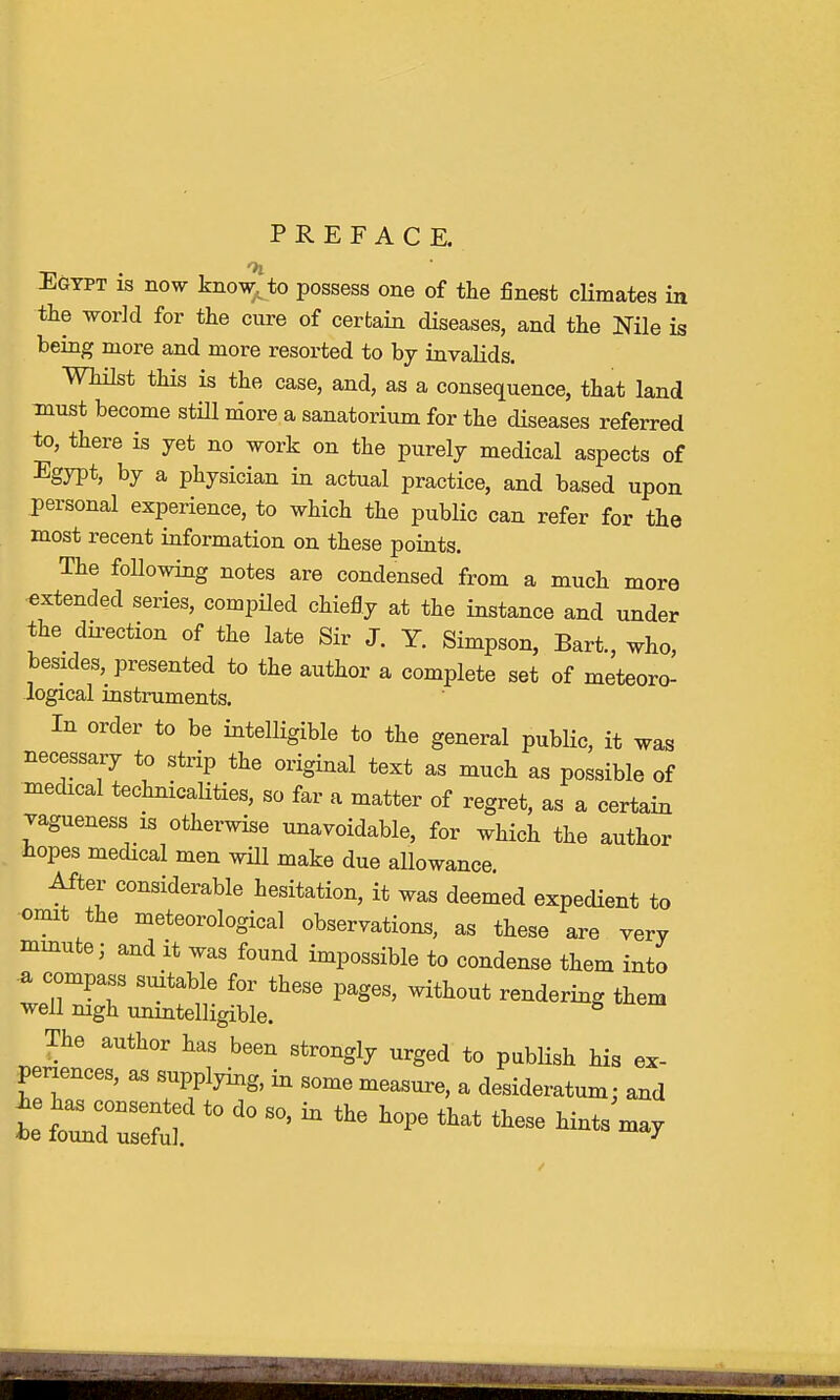 PREFACE. Egypt is now know to possess one of the finest climates in the world for the cure of certain diseases, and the Nile is being more and more resorted to by invalids. Whilst this is the case, and, as a consequence, that land must become still more a sanatorium for the diseases referred to, there is yet no work on the purely medical aspects of Egypt, by a physician in actual practice, and based upon personal experience, to which the public can refer for the most recent information on these points. The following notes are condensed from a much more extended series, compiled chiefly at the instance and under the direction of the late Sir J. Y. Simpson, Bart., who, besides, presented to the author a complete set of meteoro- logical instruments. In order to be intelligible to the general public, it was necessary to strip the original text as much as possible of medical technicalities, so far a matter of regret, as a certain vagueness is otherwise unavoidable, for which the author hopes medical men will make due allowance. After considerable hesitation, it was deemed expedient to omit the meteorological observations, as these are very minute; and it was found impossible to condense them into a compass suitable for these pages, without rendering them well nigh unintelligible. 8 The author has been strongly urged to publish his ex- periences, as supplying, in some measure, a desideratum: and te wcd°:i2d to do so' *the that *~ - w