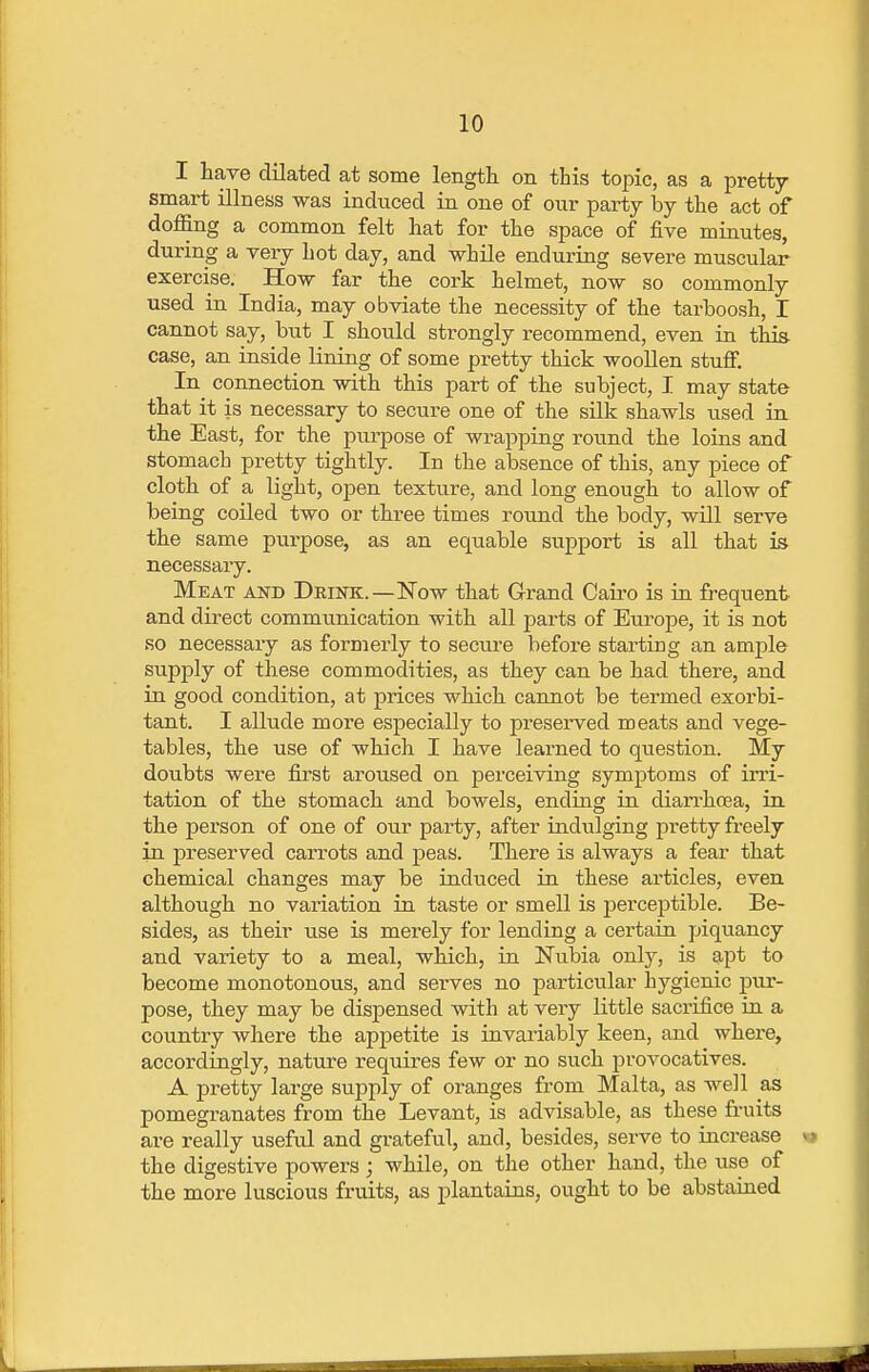 I have dilated at some length on this topic, as a pretty smart illness was induced in one of our party by the act of doffing a common felt hat for the space of five minutes, during a very hot day, and while enduring severe muscular exercise. How far the cork helmet, now so commonly used in India, may obviate the necessity of the tarboosh, I cannot say, but I should strongly recommend, even in this, case, an inside lining of some pretty thick woollen stuff. In connection with this part of the subject, I may state that it is necessary to secure one of the silk shawls used in the East, for the purpose of wrapping round the loins and stomach pretty tightly. In the absence of this, any piece of cloth of a light, open texture, and long enough to allow of being coiled two or three times round the body, will serve the same purpose, as an equable support is all that is necessary. Meat and Drink.—Now that Grand Cairo is in frequent and direct communication with all parts of Europe, it is not so necessary as formerly to secure before starting an ample supply of these commodities, as they can be had there, and in good condition, at prices which cannot be termed exorbi- tant. I allude more especially to preserved meats and vege- tables, the use of which I have learned to question. My doubts were first aroused on perceiving symptoms of irri- tation of the stomach and bowels, ending in diarrhoea, in the person of one of our party, after indulging pretty freely in preserved carrots and peas. There is always a fear that chemical changes may be induced in. these articles, even although no variation in taste or smell is perceptible. Be- sides, as their use is merely for lending a certain piquancy and variety to a meal, which, in Nubia only, is apt to become monotonous, and serves no particular hygienic pur- pose, they may be dispensed with at very little sacrifice in a country where the appetite is invariably keen, and where, accordingly, nature requires few or no such provocatives. A pretty large supply of ox*anges from Malta, as well as pomegranates from the Levant, is advisable, as these fruits are really useful and grateful, and, besides, serve to increase the digestive powers; while, on the other hand, the use of the more luscious fruits, as plantains, ought to be abstained