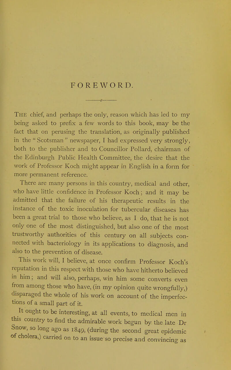 FOREWORD. ■0 The chief, and perhaps the only, reason which has led to my being asked to prefix a few words to this book, may be the fact that on perusing the translation, as originally published in the Scotsman newspaper, I had expressed very strongly, both to the publisher and to Councillor Pollard, chairman of the Edinburgh Public Health Committee, the desire that the work of Professor Koch might appear in English in a form for more permanent reference. There are many persons in this country, medical and other, who have little confidence in Professor Koch; and it may be admitted that the failure of his therapeutic results in the instance of the toxic inoculation for tubercular diseases has been a great trial to those who believe, as I do, that he is not only one of the most distinguished, but also one of the most trustworthy authorities of this century on all subjects con- nected with bacteriology in its applications to diagnosis, and also to the prevention of disease. This work will, I believe, at once confirm Professor Koch's reputation in this respect with those who have hitherto believed in him; and will also, perhaps, win him some converts even from among those who have, (in my opinion quite wrongfully,) disparaged the whole of his work on account of the imperfec- tions of a small part of it. It ought to be interesting, at all events, to medical men in this country to find the admirable work begun by the late Dr Snow, so long ago as 1849, (during the second great epidemic of cholera,) carried on to an issue so precise and convincing as