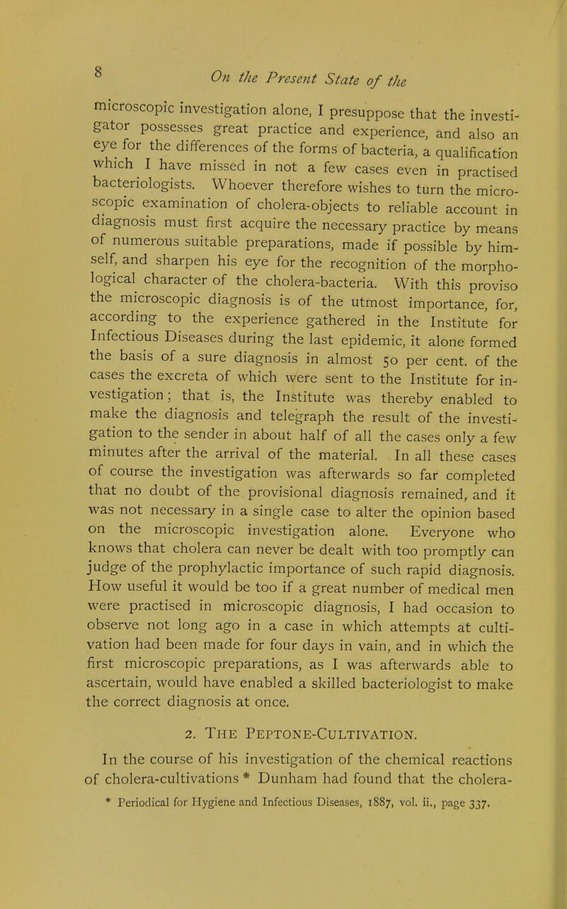 microscopic investigation alone, I presuppose that the investi- gator possesses great practice and experience, and also an eye for the differences of the forms of bacteria, a qualification which I have missed in not a few cases even in practised bacteriologists. Whoever therefore wishes to turn the micro- scopic examination of cholera-objects to reliable account in diagnosis must first acquire the necessary practice by means of numerous suitable preparations, made if possible by him- self, and sharpen his eye for the recognition of the morpho- logical character of the cholera-bacteria. With this proviso the microscopic diagnosis is of the utmost importance, for, according to the experience gathered in the Institute for Infectious Diseases during the last epidemic, it alone formed the basis of a sure diagnosis in almost 50 per cent, of the cases the excreta of which were sent to the Institute for in- vestigation ; that is, the Institute was thereby enabled to make the diagnosis and telegraph the result of the investi- gation to the sender in about half of all the cases only a few minutes after the arrival of the material. In all these cases of course the investigation was afterwards so far completed that no doubt of the provisional diagnosis remained, and it was not necessary in a single case to alter the opinion based on the microscopic investigation alone. Everyone who knows that cholera can never be dealt with too promptly can judge of the prophylactic importance of such rapid diagnosis. How useful it would be too if a great number of medical men were practised in microscopic diagnosis, I had occasion to observe not long ago in a case in which attempts at culti- vation had been made for four days in vain, and in which the first microscopic preparations, as I was afterwards able to ascertain, would have enabled a skilled bacteriologist to make the correct diagnosis at once. 2. The Peptone-Cultivation. In the course of his investigation of the chemical reactions of cholera-cultivations * Dunham had found that the cholera- * Periodical for Hygiene and Infectious Diseases, 1S87, vol. ii., page 337.