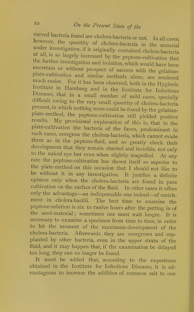 curved bacteria found are cholera-bacteria or not. In all cases however, the quantity of cholera-bacteria in the material' under investigation, if it originally contained cholera-bacteria at all, IS so_ largely increased by the peptone-cultivation that the further investigation and isolation, which would have been uncertain or without prospect of success with the gelatine- plate-cultivation and similar methods alone, are rendered much easier. For it has been observed, both in the Hygienic Institute in Hamburg and in the Institute for Infectious IJiseases, that in a small number of mild cases, specially ditticult owing to the very small quantity of cholera-bacteria present, in which nothing more could be found by the gelatine- plate-method, the peptone-cultivation still yielded positive results. My provisional explanation of this is, that in the plate-cultivation the bacteria of the faeces, predominant in such cases, overgrow the cholera-bacteria, which cannot evade them as in the peptone-fluid, and so greatly check their development that they remain stunted and invisible, not only to the naked eye but even when slightly magnified. At any rate the peptone-cultivation has shown itself so superior to the plate-method on this occasion that I should not like to be without it in any investigation. It justifies a definite opinion only when the cholera-bacteria are found in pure cultivation on the surface of the fluid. In other cases it offers only the advantage—an indispensable one indeed—of enrich- ment in cholera-bacilli. The best time to examine the peptone-solution is six to twelve hours after the putting in of the seed-material; sometimes one must wait longer. It is necessary to examine a specimen from time to time, in order to hit the moment of the maximum-development of the cholera-bacteria. Afterwards they are overgrown and sup- planted by other bacteria, even in the upper strata of the fluid, and it may happen that, if the examination be delayed too long, they can no longer be found. It must be added that, according to the experience obtained in the Institute for Infectious Diseases, it is ad- vantageous to increase the addition of common salt to one