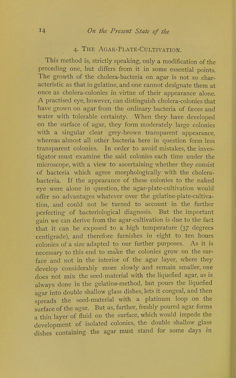 4. The Agar-Plate-Cultivation. This method is, strictly speaking, only a modification of the preceding one, but differs from it in some essential points. The growth of the cholera-bacteria on agar is not so char- acteristic as that in gelatine, and one cannot designate them at once as cholera-colonies in virtue of their appearance alone. A practised eye, however, can distinguish cholera-colonies that have grown on agar from the ordinary bacteria of fsces and water with tolerable certainty. When they have developed on the surface of agar, they form moderately large colonies with a singular clear grey-brown transparent appearance, whereas almost all other bacteria here in question form less transparent colonies. In order to avoid mistakes, the inves- tigator must examine the said colonies each time under the microscope, with a view to ascertaining whether they consist of bacteria which agree morphologically with the cholera- bacteria. If the appearance of these colonies to the naked eye were alone in question, the agar-plate-cultivation would offer no advantages whatever over the gelatine-plate-cultiva- tion, and could not be turned to account in the further perfecting of bacteriological diagnosis. But the important gain we can derive from the agar-cultivation is due to the fact that it can be exposed to a high temperature (37 degrees centigrade), and therefore furnishes in eight to ten hours colonies of a size adapted to our further purposes. As it is necessary to this end to make the colonies grow on the sur- face and not in the interior of the agar layer, where they develop considerably more slowly and remain smaller, one does not mix the seed-material with the liquefied agar, as is always done in the gelatine-method, but pours the liquefied agar into double shallow glass dishes, lets it congeal, and then spreads the seed-material with a platinum loop on the surface of the agar. But as, further, freshly poured agar forms a thin layer of fluid on the surface, which would impede the development of isolated colonies, the double shallow glass dishes containing the agar must stand for some days in