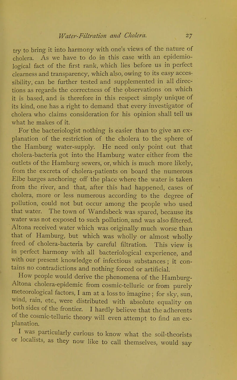 try to bring it into harmony with one's views of the nature of cholera. As we have to do in this case with an epidemio- logical fact of the first rank, which lies before us in perfect clearness and transparency, which also, owing to its easy acces- sibility, can be further tested and supplemented in all direc- tions as regards the correctness of the observations on which it is based, and is therefore in this respect simply unique of its kind, one has a right to demand that every investigator of cholera who claims consideration for his opinion shall tell us what he makes of it. For the bacteriologist nothing is easier than to give an ex- planation of the restriction of the cholera to the sphere of the Hamburg water-supply. He need only point out that cholera-bacteria got into the Hamburg water either from the outlets of the Hamburg sewers, or, which is much more likely, from the excreta of cholera-patients on board the numerous Elbe barges anchoring off the place where the water is taken from the river, and that, after this had happened, cases of cholera, more or less numerous according to the degree of pollution, could not but occur among the people who used that water. The town of Wandsbeck was spared, because its water was not exposed to such pollution, and was also filtered. Altona received water which was originally much worse than that of Hamburg, but which was wholly or almost wholly freed of cholera-bacteria by careful filtration. This view is in perfect harmony with all bacteriological experience, and with our present knowledge of infectious substances ; it con- tains no contradictions and nothing forced or artificial. How people would derive the phenomena of the Hamburg- Altona cholera-epidemic from cosmic-telluric or from purely meteorological factors, I am at a loss to imagine; for sky, sun, wmd, rain, etc., were distributed with absolute equality on both sides of the frontier. I hardly believe that the adherents of the cosmic-telluric theory will even attempt to find an ex- planation. I was particularly curious to know what the soil-theorists or localists, as they now like to call themselves, would say