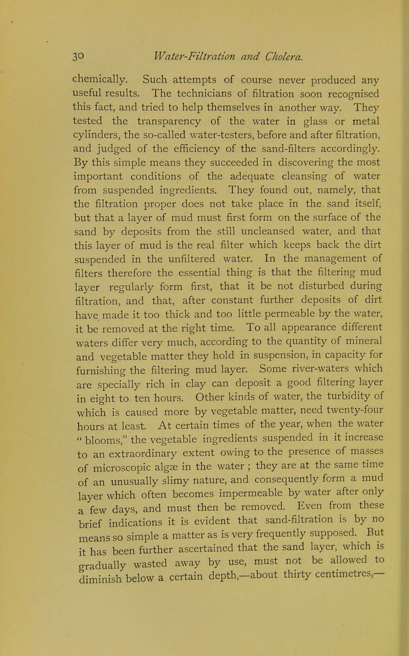 chemically. Such attempts of course never produced any useful results. The technicians of filtration soon recognised this fact, and tried to help themselves in another way. They tested the transparency of the water in glass or metal cylinders, the so-called water-testers, before and after filtration, and judged of the efficiency of the sand-filters accordingly. By this simple means they succeeded in discovering the most important conditions of the adequate cleansing of water from suspended ingredients. They found out, namely, that the filtration proper does not take place in the sand itself, but that a layer of mud must first form on the surface of the sand by deposits from the still uncleansed water, and that this layer of mud is the real filter which keeps back the dirt suspended in the unfiltered water. In the management of filters therefore the essential thing is that the filtering mud layer regularly form first, that it be not disturbed during filtration, and that, after constant further deposits of dirt have made it too thick and too little permeable by the water, it be removed at the right time. To all appearance different waters differ very much, according to the quantity of mineral and vegetable matter they hold in suspension, in capacity for furnishing the filtering mud layer. Some river-waters which are specially rich in clay can deposit a good filtering layer in eight to ten hours. Other kinds of water, the turbidity of which is caused more by vegetable matter, need twenty-four hours at least. At certain times of the year, when the water  blooms, the vegetable ingredients suspended in it increase to an extraordinary extent owing to the presence of masses of microscopic algae in the water ; they are at the same time of an unusually slimy nature, and consequently form a mud layer which often becomes impermeable by water after only a few days, and must then be removed. Even from these brief indications it is evident that sand-filtration is by no means so simple a matter as is very frequently supposed. But it has been further ascertained that the sand layer, which is gradually wasted away by use, must not be allowed to diminish below a certain depth,—about thirty centimetres,—