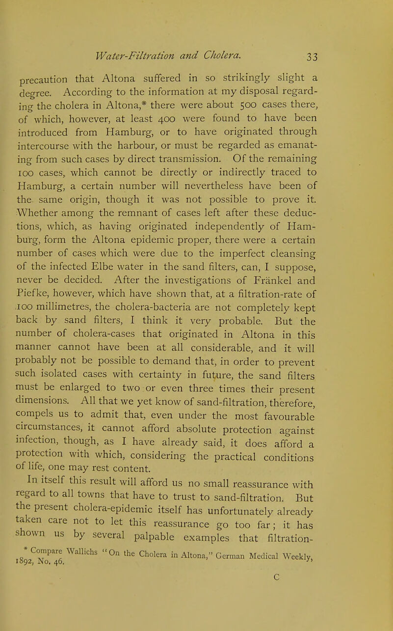 precaution that Altona suffered in so strikingly slight a degree. According to the information at my disposal regard- ing the cholera in Altona,* there were about 500 cases there, of which, however, at least 400 were found to have been introduced from Hamburg, or to have originated through intercourse with the harbour, or must be regarded as emanat- ing from such cases by direct transmission. Of the remaining 100 cases, which cannot be directly or indirectly traced to Hamburg, a certain number will nevertheless have been of the same origin, though it was not possible to prove it. Whether among the remnant of cases left after these deduc- tions, which, as having originated independently of Ham- burg, form the Altona epidemic proper, there were a certain number of cases which were due to the imperfect cleansing of the infected Elbe water in the sand filters, can, I suppose, never be decided. After the investigations of Frankel and Piefke, however, which have shown that, at a filtration-rate of .100 millimetres, the cholera-bacteria are not completely kept back by sand filters, I think it very probable. But the number of cholera-cases that originated in Altona in this manner cannot have been at all considerable, and it will probably not be possible to demand that, in order to prevent such isolated cases with certainty in future, the sand filters must be enlarged to two or even three times their present dimensions. All that we yet know of sand-filtration, therefore, compels us to admit that, even under the most favourable circumstances, it cannot afford absolute protection against infection, though, as I have already said, it does afford a protection with which, considering the practical conditions of life, one may rest content. In itself this result will afford us no small reassurance with regard to all towns that have to trust to sand-filtration. But the present cholera-epidemic itself has unfortunately already taken care not to let this reassurance go too far; it has shown us by several palpable examples that filtration- 1892^1^46 in Altona, German Medical Weekly,