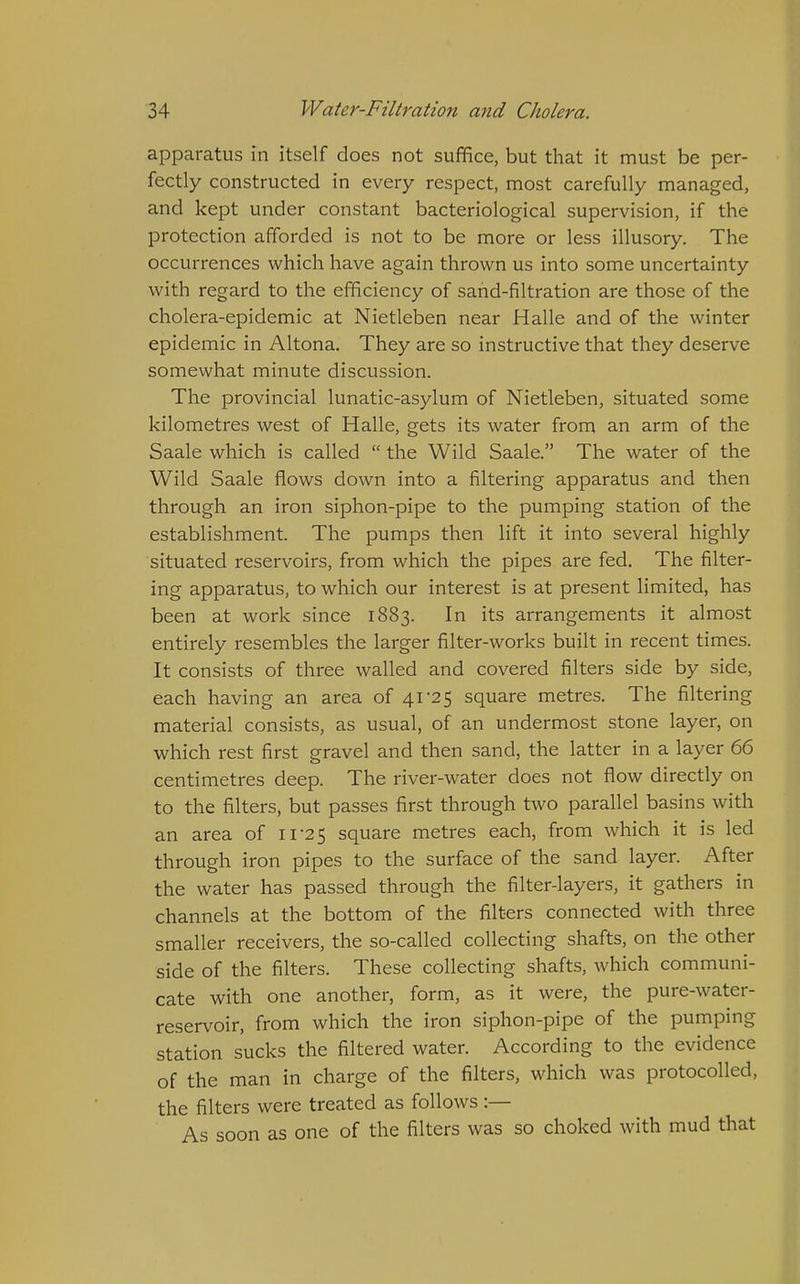 apparatus in itself does not suffice, but that it must be per- fectly constructed in every respect, most carefully managed, and kept under constant bacteriological supervision, if the protection afforded is not to be more or less illusory. The occurrences which have again thrown us into some uncertainty with regard to the efficiency of sand-filtration are those of the cholera-epidemic at Nietleben near Halle and of the winter epidemic in Altona. They are so instructive that they deserve somewhat minute discussion. The provincial lunatic-asylum of Nietleben, situated some kilometres west of Halle, gets its water from an arm of the Saale which is called  the Wild Saale. The water of the Wild Saale flows down into a filtering apparatus and then through an iron siphon-pipe to the pumping station of the establishment. The pumps then lift it into several highly situated reservoirs, from which the pipes are fed. The filter- ing apparatus, to which our interest is at present limited, has been at work since 1883. In its arrangements it almost entirely resembles the larger filter-works built in recent times. It consists of three walled and covered filters side by side, each having an area of 41'25 square metres. The filtering material consists, as usual, of an undermost stone layer, on which rest first gravel and then sand, the latter in a layer 66 centimetres deep. The river-water does not flow directly on to the filters, but passes first through two parallel basins with an area of 11-25 square metres each, from which it is led through iron pipes to the surface of the sand layer. After the water has passed through the filter-layers, it gathers in channels at the bottom of the filters connected with three smaller receivers, the so-called collecting shafts, on the other side of the filters. These collecting shafts, which communi- cate with one another, form, as it were, the pure-water- reservoir, from which the iron siphon-pipe of the pumping station sucks the filtered water. According to the evidence of the man in charge of the filters, which was protocoUed, the filters were treated as follows :— As soon as one of the filters was so choked with mud that