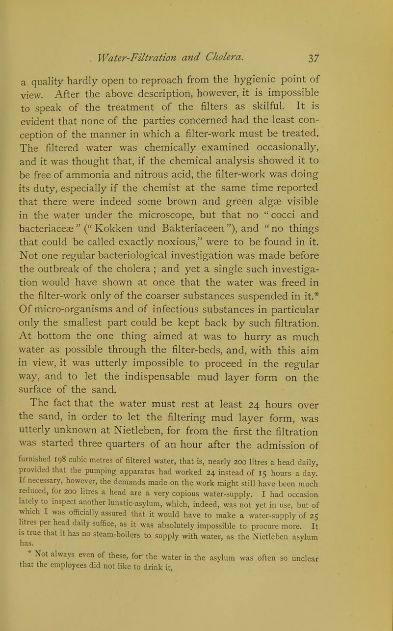 a quality hardly open to reproach from the hygienic point of view. After the above description, however, it is impossible to speak of the treatment of the filters as skilful. It is evident that none of the parties concerned had the least con- ception of the manner in which a filter-work must be treated. The filtered water was chemically examined occasionally, and it was thought that, if the chemical analysis showed it to be free of ammonia and nitrous acid, the filter-work was doing its duty, especially if the chemist at the same time reported that there were indeed some brown and green algae visible in the water under the microscope, but that no  cocci and bacteriaceae  ( Kokken und Bakteriaceen ), and  no things that could be called exactly noxious, were to be found in it. Not one regular bacteriological investigation was made before the outbreak of the cholera; and yet a single such investiga- tion would have shown at once that the water was freed in the filter-work only of the coarser substances suspended in it.* Of micro-organisms and of infectious substances in particular only the smallest part could be kept back by such filtration. At bottom the one thing aimed at was to hurry as much water as possible through the filter-beds, and, with this aim in view, it was utterly impossible to proceed in the regular way, and to let the indispensable mud layer form on the surface of the sand. The fact that the water must rest at least 24 hours over the sand, in order to let the filtering mud layer form, was utterly unknown at Nietleben, for from the first the filtration was started three quarters of an hour after the admission of furnished 198 cubic metres of filtered water, that is, nearly 200 litres a head daily, provided that the pumping apparatus had worked 24 instead of 15 hours a day. If necessary, however, the demands made on the work might still have been much reduced, for 200 litres a head are a very copious water-supply, I had occasion lately to inspect another lunatic-asylum, which, indeed, was not yet in use, but of which I was officially assured that it would have to make a water-supply of 25 litres per head daily suffice, as it was absolutely impossible to procure more. It is true that it has no steam-boilers to supply with water, as the Nietleben asylum has. * Not always even of these, for the water in the asylum was often so unclear that the employees did not like to drink it.