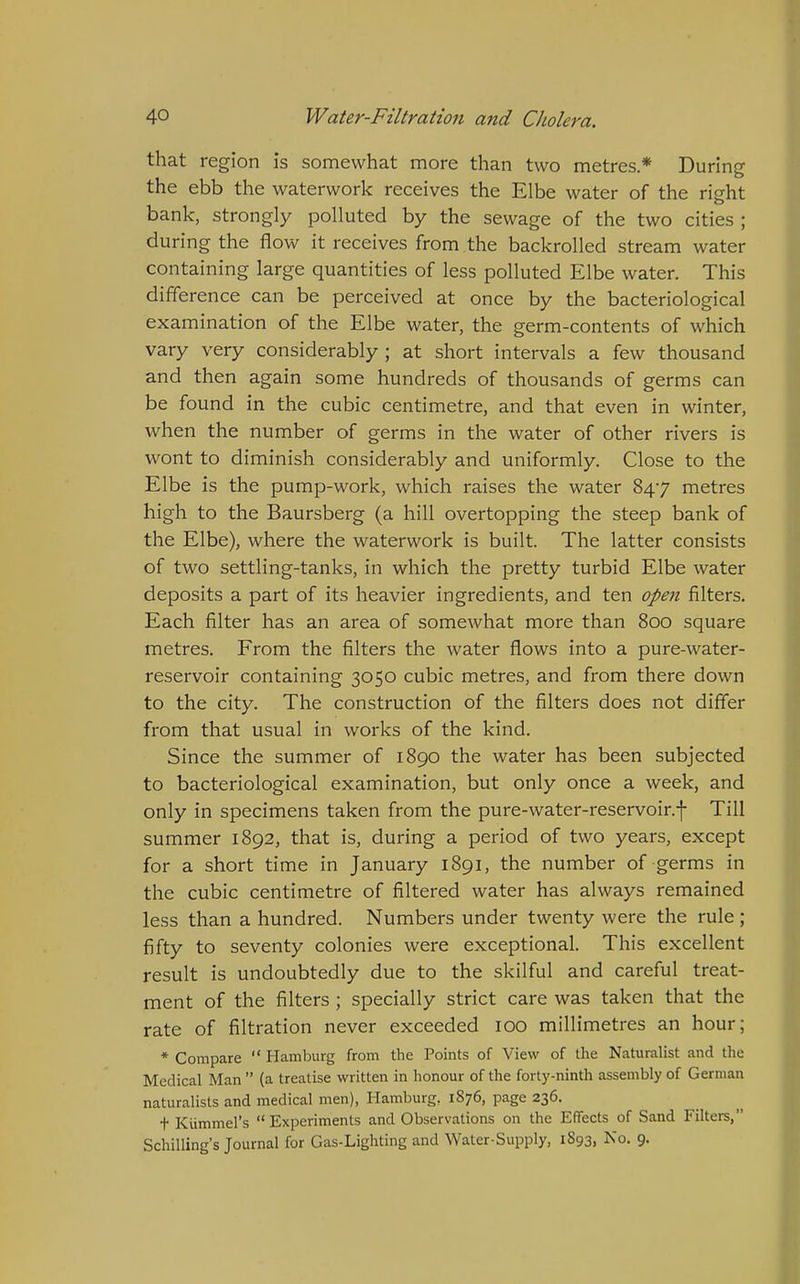 that region is somewhat more than two metres* During the ebb the waterwork receives the Elbe water of the right o bank, strongly polluted by the sewage of the two cities ; during the flow it receives from the backrolled stream water containing large quantities of less polluted Elbe water. This difference can be perceived at once by the bacteriological examination of the Elbe water, the germ-contents of which vary very considerably ; at short intervals a few thousand and then again some hundreds of thousands of germs can be found in the cubic centimetre, and that even in winter, when the number of germs in the water of other rivers is wont to diminish considerably and uniformly. Close to the Elbe is the pump-work, which raises the water 847 metres high to the Baursberg (a hill overtopping the steep bank of the Elbe), where the waterwork is built. The latter consists of two settling-tanks, in which the pretty turbid Elbe water deposits a part of its heavier ingredients, and ten open filters. Each filter has an area of somewhat more than 800 square metres. From the filters the water flows into a pure-water- reservoir containing 3050 cubic metres, and from there down to the city. The construction of the filters does not differ from that usual in works of the kind. Since the summer of 1890 the water has been subjected to bacteriological examination, but only once a week, and only in specimens taken from the pure-water-reservoir.f Till summer 1892, that is, during a period of two years, except for a short time in January 1891, the number of germs in the cubic centimetre of filtered water has always remained less than a hundred. Numbers under twenty were the rule; fifty to seventy colonies were exceptional. This excellent result is undoubtedly due to the skilful and careful treat- ment of the filters ; specially strict care was taken that the rate of filtration never exceeded 100 millimetres an hour; * Compare  Hamburg from the Points of View of the Naturalist and the Medical Man  (a treatise written in honour of the forty-ninth assembly of German naturalists and medical men), Hamburg. 1876, page 236. t Kummel's  Experiments and Observations on the Effects of Sand Filters, Schilling's Journal for Gas-Lighting and Water-Supply, 1S93, No. 9.