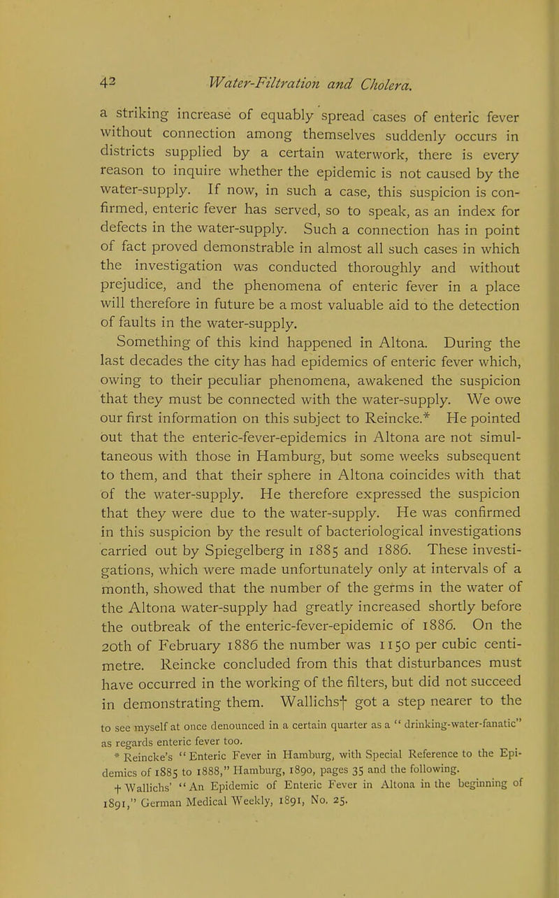 a striking increase of equably spread cases of enteric fever without connection among themselves suddenly occurs in districts supplied by a certain waterwork, there is every reason to inquire whether the epidemic is not caused by the water-supply. If now, in such a case, this suspicion is con- firmed, enteric fever has served, so to speak, as an index for defects in the water-supply. Such a connection has in point of fact proved demonstrable in almost all such cases in which the investigation was conducted thoroughly and without prejudice, and the phenomena of enteric fever in a place will therefore in future be a most valuable aid to the detection of faults in the water-supply. Something of this kind happened in Altona. During the last decades the city has had epidemics of enteric fever which, owing to their peculiar phenomena, awakened the suspicion that they must be connected with the water-supply. We owe our first information on this subject to Reincke.* He pointed out that the enteric-fever-epidemics in Altona are not simul- taneous with those in Hamburg, but some weeks subsequent to them, and that their sphere in Altona coincides with that of the water-supply. He therefore expressed the suspicion that they were due to the water-supply. He was confirmed in this suspicion by the result of bacteriological investigations carried out by Spiegelberg in 1885 and 1886. These investi- gations, which were made unfortunately only at intervals of a month, showed that the number of the germs in the water of the Altona water-supply had greatly increased shortly before the outbreak of the enteric-fever-epidemic of 1886. On the 20th of February 1886 the number was 1150 per cubic centi- metre. Reincke concluded from this that disturbances must have occurred in the working of the filters, but did not succeed in demonstrating them. Wallichsf got a step nearer to the to see myself at once denounced in a certain quarter as a  drinking-water-fanatic as regards enteric fever too. * Reincke's Enteric Fever in Hamburg, with Special Reference to the Epi- demics of 188S to 1888, Hamburg, 1890, pages 35 and the following. fWallichs' An Epidemic of Enteric Fever in Altona in the beginning of 1891, German MedicalWeekly, 1891, No. 25.