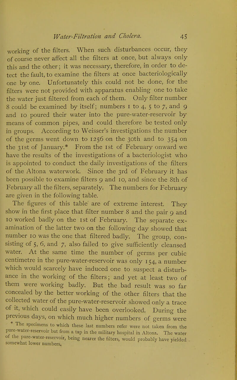 working of the filters. When such disturbances occur, they of course never affect all the filters at once, but always only this and the other; it was necessary, therefore, in order to de- tect the fault, to examine the filters at once bacteriologically one by one. Unfortunately this could not be done, for the filters were not provided with apparatus enabling one to take the water just filtered from each of them. Only filter number 8 could be examined by itself; numbers i to 4, 5 to 7, and 9 and 10 poured their water into the pure-water-reservoir by means of common pipes, and could therefore be tested only in groups. According to Weisser's investigations the number of the germs went down to 1256 on the 30th and to 354 on the 31st of January.* From the ist of February onward we have the results of the investigations of a bacteriologist who is appointed to conduct the daily investigations of the filters, of the Altona waterwork. Since the 3rd of February it has been possible to examine filters 9 and 10, and since the 8th of February all the filters, separately. The numbers for February are given in the following table. The figures of this table are of extreme interest. They show in the first place that filter number 8 and the pair 9 and 10 worked badly on the ist of February. The separate ex- amination of the latter two on the following day showed that number 10 was the one that filtered badly. The group, con- sisting of 5, 6, and 7, also failed to give sufficiently cleansed water. At the same time the number of germs per cubic centimetre in the pure-water-reservoir was only 154, a number which would scarcely have induced one to suspect a disturb- ance in the working of the filters; and yet at least two of them were working badly. But the bad result was so far concealed by the better working of the other filters that the collected water of the pure-water-reservoir showed only a trace of It, which could easily have been overlooked. During the previous days, on which much higher numbers of germs were * The specimens to which these last numbers refer were not taken from the pure-water-reservoir but from a tap in the military hospital in Altona. The water of the pure-water-reservoir, being nearer the filters, would probably have yielded somewhat lower numbers.