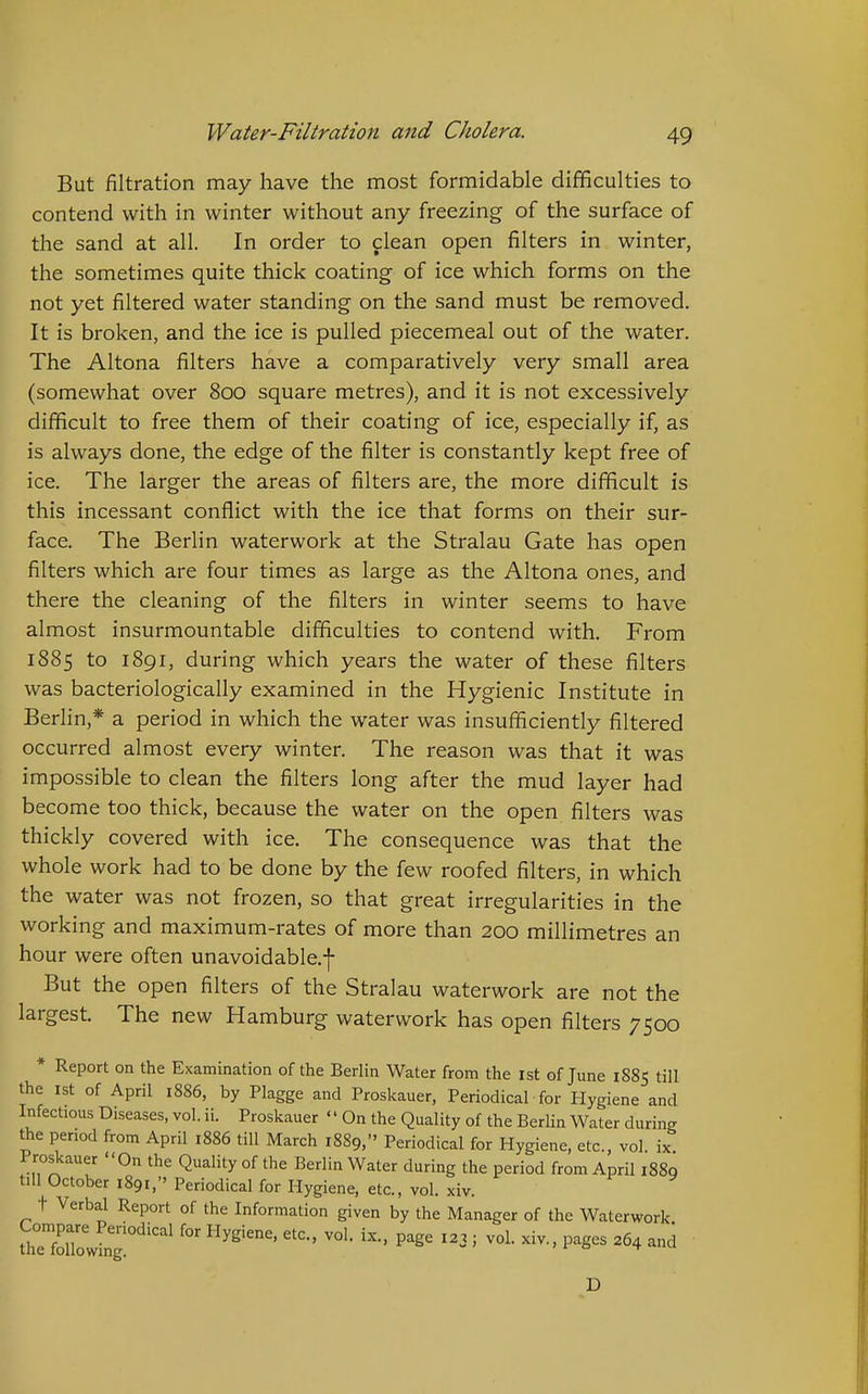 But filtration may have the most formidable difificulties to contend with in winter without any freezing of the surface of the sand at all. In order to clean open filters in winter, the sometimes quite thick coating of ice which forms on the not yet filtered water standing on the sand must be removed. It is broken, and the ice is pulled piecemeal out of the water. The Altona filters have a comparatively very small area (somewhat over 800 square metres), and it is not excessively difficult to free them of their coating of ice, especially if, as is always done, the edge of the filter is constantly kept free of ice. The larger the areas of filters are, the more difficult is this incessant conflict with the ice that forms on their sur- face. The Berlin waterwork at the Stralau Gate has open filters which are four times as large as the Altona ones, and there the cleaning of the filters in winter seems to have almost insurmountable difficulties to contend with. From 1885 to 1891, during which years the water of these filters was bacteriologically examined in the Hygienic Institute in Berlin,* a period in which the water was insufficiently filtered occurred almost every winter. The reason was that it was impossible to clean the filters long after the mud layer had become too thick, because the water on the open filters was thickly covered with ice. The consequence was that the whole work had to be done by the few roofed filters, in which the water was not frozen, so that great irregularities in the working and maximum-rates of more than 200 millimetres an hour were often unavoidable.j- But the open filters of the Stralau waterwork are not the largest. The new Hamburg waterwork has open filters 7500 * Report on the Examination of the Berlin Water from the 1st of June 1885 till the 1st of April i886, by Plagge and Proskauer, Periodical for Hygiene and Infectious Diseases, vol. ii. Proskauer '' On the Quality of the Berlin Water during the penod from April 1886 till March 1889, Periodical for Hygiene, etc., vol ix Proskauer On the Quality of the Berlin Water during the period from April 1889 till October 1891, Periodical for Hygiene, etc., vol. xiv. t Verbal Report of the Information given by the Manager of the Waterwork SrfZwlg!°''' ' D