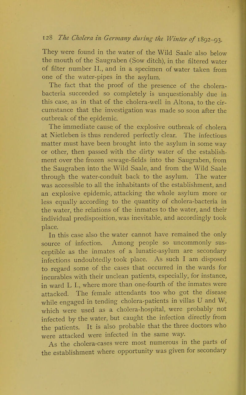 They were found in the water of the Wild Saale also below the mouth of the Saugraben (Sow ditch), in the filtered water of filter number II., and in a specimen of water taken from one of the water-pipes in the asylum. The fact that the proof of the presence of the cholera- bacteria succeeded so completely is unquestionably due in this case, as in that of the cholera-well in Altona, to the cir- cumstance that the investigation was made so soon after the outbreak of the epidemic. The immediate cause of the explosive outbreak of cholera at Nietleben is thus rendered perfectly clear. The infectious matter must have been brought into the asylum in some way or other, then passed with the dirty water of the establish- ment over the frozen sewage-fields into the Saugraben, from the Saugraben into the Wild Saale, and from the Wild Saale through the water-conduit back to the asylum. The water was accessible to all the inhabitants of the establishment, and an explosive epidemic, attacking the whole asylum more or less equally according to the quantity of cholera-bacteria in the water, the relations of the inmates to the water, and their individual predisposition, was inevitable, and accordingly took place. In this case also the water cannot have remained the only source of infection. Among people so uncommonly sus- ceptible as the inmates of a lunatic-asylum are secondary infections undoubtedly took place. As such I am disposed to regard some of the cases that occurred in the wards for incurables with their unclean patients, especially, for instance, in ward L I., where more than one-fourth of the inmates were attacked. The female attendants too who got the disease while engaged in tending cholera-patients in villas U and W, which were used as a cholera-hospital, were probably not infected by the water, but caught the infection directly from the patients. It is also probable that the three doctors who were attacked were infected in the same way. As the cholera-cases were most numerous in the parts of the establishment where opportunity was given for secondary