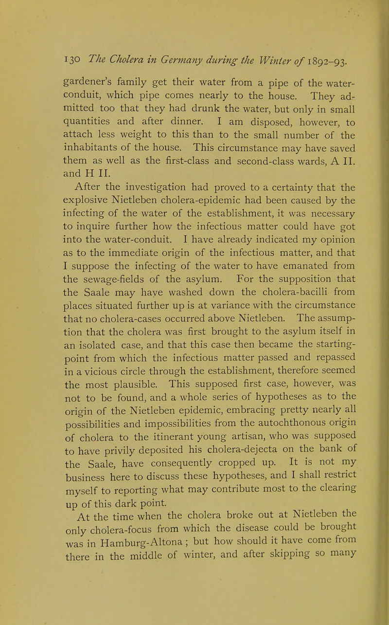 gardener's family get their water from a pipe of the water- conduit, which pipe comes nearly to the house. They ad- mitted too that they had drunk the water, but only in small quantities and after dinner. I am disposed, however, to attach less weight to this than to the small number of the inhabitants of the house. This circumstance may have saved them as well as the first-class and second-class wards, A 11. and H II. After the investigation had proved to a certainty that the explosive Nietleben cholera-epidemic had been caused by the infecting of the water of the establishment, it was necessary to inquire further how the infectious matter could have got into the water-conduit. I have already indicated my opinion as to the immediate origin of the infectious matter, and that I suppose the infecting of the water to have emanated from the sewage-fields of the asylum. For the supposition that the Saale may haye washed down the cholera-bacilli from places situated further up is at variance with the circumstance that no cholera-cases occurred above Nietleben. The assump- tion that the cholera was first brought to the asylum itself in an isolated case, and that this case then became the starting- point from which the infectious matter passed and repassed in a vicious circle through the establishment, therefore seemed the most plausible. This supposed first case, however, was not to be found, and a whole series of hypotheses as to the origin of the Nietleben epidemic, embracing pretty nearly all possibilities and impossibilities from the autochthonous origin of cholera to the itinerant young artisan, who was supposed to have privily deposited his cholera-dejecta on the bank of the Saale, have consequently cropped up. It is not my business here to discuss these hypotheses, and I shall restrict myself to reporting what may contribute most to the clearing up of this dark point. At the time when the cholera broke out at Nietleben the only cholera-focus from which the disease could be brought was in Hamburg-Altona; but how should it have come from there in the middle of winter, and after skipping so many