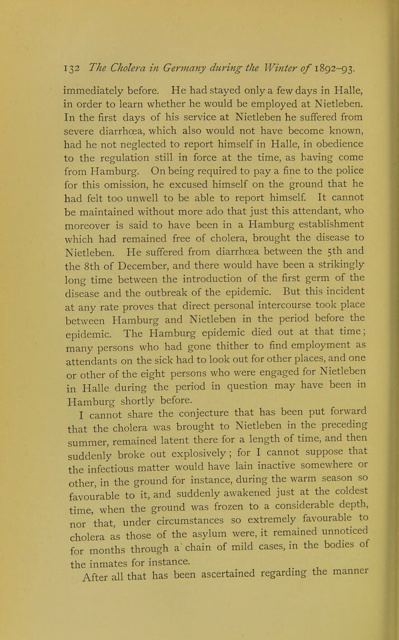 immediately before. He had stayed only a few days in Halle, in order to learn whether he would be employed at Nietleben. In the first days of his service at Nietleben he suffered from severe diarrhoea, which also would not have become known, had he not neglected to report himself in Halle, in obedience to the regulation still in force at the time, as having come from Hamburg. On being required to pay a fine to the police for this omission, he excused himself on the ground that he had felt too unwell to be able to report himself. It cannot be maintained without more ado that just this attendant, who moreover is said to have been in a Hamburg establishment which had remained free of cholera, brought the disease to Nietleben. He suffered from diarrhoea between the 5th and the 8th of December, and there would have been a strikingly lone time between the introduction of the first germ of the disease and the outbreak of the epidemic. But this incident at any rate proves that direct personal intercourse took place between Hamburg and Nietleben in the period before the epidemic. The Hamburg epidemic died out at that time; many persons who had gone thither to find employment as attendants on the sick had to look out for other places, and one or other of the eight persons who were engaged for Nietleben in Halle during the period in question may have been in Hamburg shortly before. I cannot share the conjecture that has been put forward that the cholera was brought to Nietleben in the preceding summer, remained latent there for a length of time, and then suddenly broke out explosively ; for I cannot suppose that the infectious matter would have lain inactive somewhere or other, in the ground for instance, during the warm season so favourable to it, and suddenly awakened just at the coldest time, when the ground was frozen to a considerable depth, nor 'that, under circumstances so extremely favourable to cholera as those of the asylum were, it remained unnoticed for months through a chain of mild cases, in the bodies of the inmates for instance. After all that has been ascertained regarding the manner