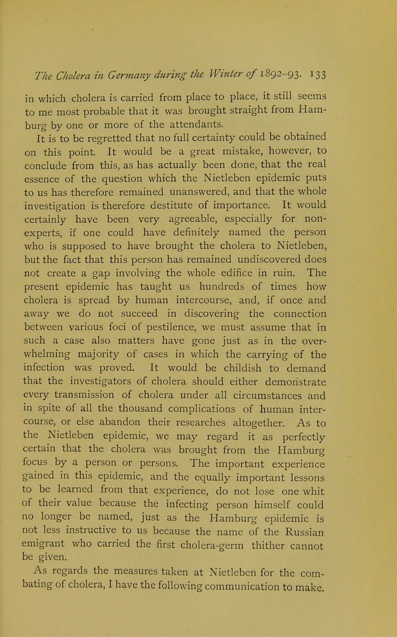 in which cholera is carried from place to place, it still seems to me most probable that it was brought straight from Ham- burg by one or more of the attendants. It is to be regretted that no full certainty could be obtained on this point. It would be a great mistake, however, to conclude from this, as has actually been done, that the real essence of the question which the Nietleben epidemic puts to us has therefore remained unanswered, and that the whole investigation is therefore destitute of importance. It would certainly have been very agreeable, especially for non- experts, if one could have definitely named the person who is supposed to have brought the cholera to Nietleben, but the fact that this person has remained undiscovered does not create a gap involving the whole edifice in ruin. The present epidemic has taught us hundreds of times how cholera is spread by human intercourse, and, if once and away we do not succeed in discovering the connection between various foci of pestilence, we must assume that in such a case also matters have gone just as in the over- whelming majority of cases in which the carrying of the infection was proved. It would be childish to demand that the investigators of cholera should either demonstrate every transmission of cholera under all circumstances and in spite of all the thousand complications of human inter- course, or else abandon their researches altogether. As to the Nietleben epidemic, we may regard it as perfectly certain that the cholera was brought from the Hamburg focus by a person or persons. The important experience gained in this epidemic, and the equally important lessons to be learned from that experience, do not lose one whit of their value because the infecting person himself could no longer be named, just as the Hamburg epidemic is not less instructive to us because the name of the Russian emigrant who carried the first cholera-germ thither cannot be given. As regards the measures taken at Nietleben for the com- bating of cholera, I have the following communication to make.
