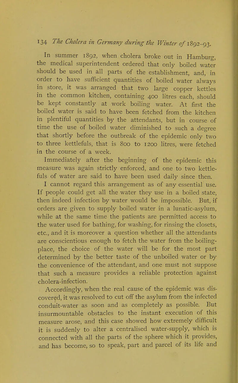 In summer 1892, when cholera broke out in Hamburg, the medical superintendent ordered that only boiled water should be used in all parts of the establishment, and, in order to have sufficient quantities of boiled water always in store, it was arranged that two large copper kettles in the common kitchen, containing 400 litres each, should be kept constantly at work boiling water. At first the boiled water is said to have been fetched from the kitchen in plentiful quantities by the attendants, but in course of time the use of boiled water diminished to such a degree that shortly before the outbreak of the epidemic only two to three kettlefuls, that is 800 to 1200 litres, were fetched in the course of a week. Immediately after the beginning of the epidemic this measure was again strictly enforced, and one to two kettle- fuls of water are said to have been used daily since then. I cannot regard this arrangement as of any essential use. If people could get all the water they use in a boiled state, then indeed infection by water would be impossible. But, if orders are given to supply boiled water in a lunatic-asylum, while at the same time the patients are permitted access to the water used for bathing, for washing, for rinsing the closets, etc., and it is moreover a question whether all the attendants are conscientious enough to fetch the water from the boiling- place, the choice of the water will be for the most part determined by the better taste of the unboiled water or by the convenience of the attendant, and one must not suppose that such a measure provides a reliable protection against cholera-infection. Accordingly, when the real cause of the epidemic was dis- covered, it was resolved to cut off the asylum from the infected conduit-water as soon and as completely as possible. But insurmountable obstacles to the instant execution of this measure arose, and this case showed how extremely difficult it is suddenly to alter a centralised water-supply, which is connected with all the parts of the sphere which it provides, and has become, so to speak, part and parcel of its life and