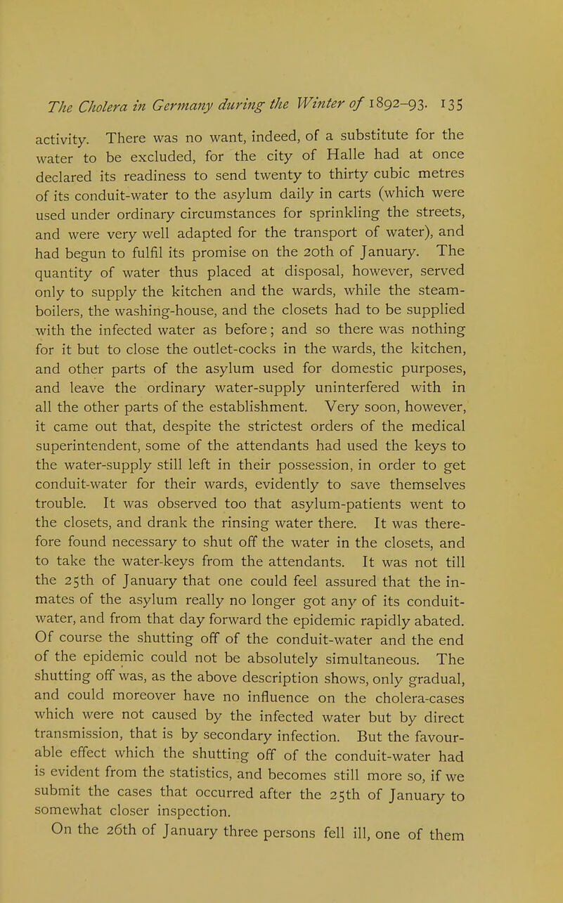 activity. There was no want, indeed, of a substitute for the water to be excluded, for the city of Halle had at once declared its readiness to send twenty to thirty cubic metres of its conduit-water to the asylum daily in carts (which were used under ordinary circumstances for sprinkling the streets, and were very well adapted for the transport of water), and had begun to fulfil its promise on the 20th of January. The quantity of water thus placed at disposal, however, served only to supply the kitchen and the wards, while the steam- boilers, the washing-house, and the closets had to be supplied with the infected water as before; and so there was nothing for it but to close the outlet-cocks in the wards, the kitchen, and other parts of the asylum used for domestic purposes, and leave the ordinary water-supply uninterfered with in all the other parts of the establishment. Very soon, however, it came out that, despite the strictest orders of the medical superintendent, some of the attendants had used the keys to the water-supply still left in their possession, in order to get conduit-water for their wards, evidently to save themselves trouble. It was observed too that asylum-patients went to the closets, and drank the rinsing water there. It was there- fore found necessary to shut off the water in the closets, and to take the water-keys from the attendants. It was not till the 25th of January that one could feel assured that the in- mates of the asylum really no longer got any of its conduit- water, and from that day forward the epidemic rapidly abated. Of course the shutting off of the conduit-water and the end of the epidemic could not be absolutely simultaneous. The shutting off was, as the above description shows, only gradual, and could moreover have no influence on the cholera-cases which were not caused by the infected water but by direct transmission, that is by secondary infection. But the favour- able effect which the shutting off of the conduit-water had is evident from the statistics, and becomes still more so, if we submit the cases that occurred after the 25th of January to somewhat closer inspection. On the 26th of January three persons fell ill, one of them