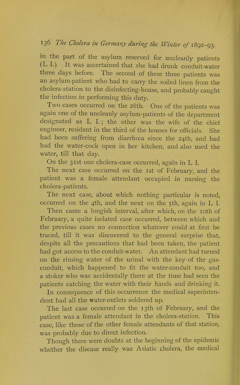 in the part of the asylum reserved for uncleanly patients (L I.). It was ascertained that she had drunk conduit-water three days before. The second of these three patients was an asylum-patient who had to carry the soiled linen from the cholera-station to the disinfecting-house, and probably caught the infection in performing this duty. Two cases occurred on the 28th. One of the patients was again one of the uncleanly asylum-patients of the department designated as L I.; the other was the wife of the chief engineer, resident in the third of the houses for officials. She had been suffering from diarrhoea since the 24th, and had had the water-cock open in her kitchen, and also used the water, till that day. On the 31st one cholera-case occurred, again in L I. The next case occurred on the ist of February, and the patient was a female attendant occupied in nursing the cholera-patients. The next case, about which nothing particular is noted, occurred on the 4th, and the next on the 5th, again in L I. Then came a longish interval, after which, on the loth of February, a quite isolated case occurred, between which and the previous cases no connection whatever could at first be traced, till it was discovered to the general surprise that, despite all the precautions that had been taken, the patient had got access to the conduit-water. An attendant had turned on the rinsing water of the urinal with the key of the gas- conduit, which happened to fit the water-conduit too, and a stoker who was accidentally there at the time had seen the patients catching the water with their hands and drinking it. In consequence of this occurrence the medical superinten- dent had all the water-outlets soldered up. The last case occurred on the 13th of February, and the patient was a female attendant in the cholera-station. This case, like those of the other female attendants of that station, was probably due to direct infection. Though there were doubts at the beginning of the epidemic whether the disease really was Asiatic cholera, the medical