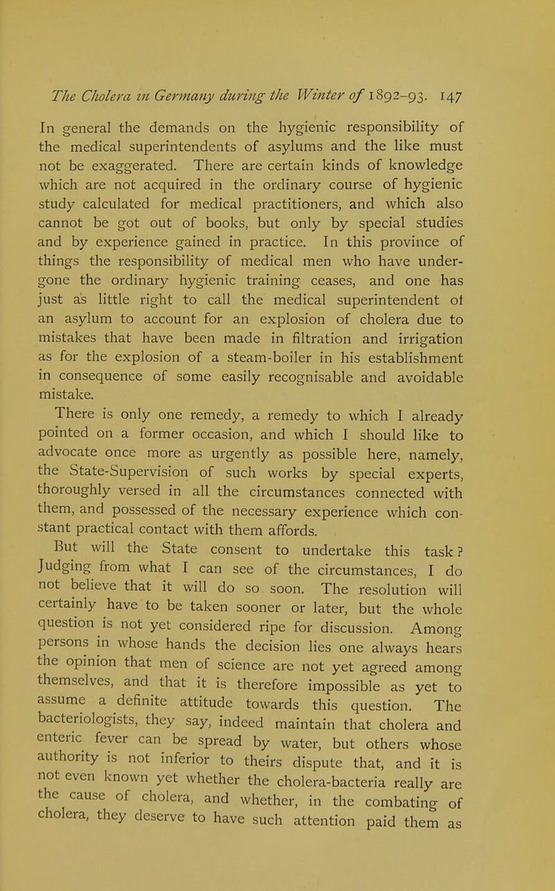 In general the demands on the hygienic responsibility of the medical superintendents of asylums and the like must not be exaggerated. There are certain kinds of knowledge which are not acquired in the ordinary course of hygienic study calculated for medical practitioners, and which also cannot be got out of books, but only by special studies and by experience gained in practice. In this province of things the responsibility of medical men who have under- gone the ordinary hygienic training ceases, and one has just as little right to call the medical superintendent oi an asylum to account for an explosion of cholera due to mistakes that have been made in filtration and irrigation as for the explosion of a steam-boiler in his establishment in consequence of some easily recognisable and avoidable mistake. There is only one remedy, a remedy to which I already pointed on a former occasion, and which I should like to advocate once more as urgently as possible here, namely, the State-Supervision of such works by special experts, thoroughly versed in all the circumstances connected with them, and possessed of the necessary experience which con- stant practical contact with them affords. . But will the State consent to undertake this task? Judging from what I can see of the circumstances, I do not believe that it will do so soon. The resolution will certainly have to be taken sooner or later, but the whole question is not yet considered ripe for discussion. Among persons in whose hands the decision lies one always hears the opinion that men of science are not yet agreed among themselves, and that it is therefore impossible as yet to assume a definite attitude towards this question. The bacteriologists, they say, indeed maintain that cholera and enteric fever can be spread by water, but others whose authority is not inferior to theirs dispute that, and it is not even known yet whether the cholera-bacteria really are the cause of cholera, and whether, in the combating of cholera, they deserve to have such attention paid them as