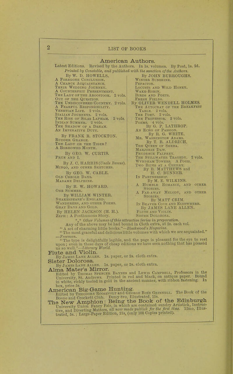 American Authors. Latest Editions. Revised by the Authors. In Is. volumes. By Post, Is. 2d. Fr i7ited by Constable, and published with the sanction of the Authors. ByW. D. HOWELLS. A PoREOONB Conclusion. A Chance Acquaintance. Their Weddinq Journey. A Counterfeit Presentment. The Lady OF THE Aroostook. 2 vols. Out of the Question. The Undiscovered Country. 2 vols. A Fearful Responsibility. Venetian Life. 2 vols. Italian Journeys. 2 vols. The Rise of Silas Lapham. 2 vols. Indian Summer. 2 vols. The Shadow of a Dream. An Imperative Duty. By FRANK R. STOCKTON. Rudder Grange. The Lady or the Tiger? A Borrowed Month. By GEO. W. CURTIS. Prue and I. By J. C. HARRIS (Uncle Eemus). MlNQO, AND OTHER SKETCHES. By GEO. W. CABLE. Old Creole Days. Madame Delphine. By B. W. HOWARD. One Summer. By WILLIAM WINTER. Shakespeare's England. Wanderers, and other Poems. Gray Days and Gold. By HELEN JACKSON (H. H.). Zeph : A Postliuiuous Story. By JOHN BURROUGHS. Winter Sunshine. Pepacton. Locusts and Wild Honey. Wake-Robin. Birds and Poets. FjEii^sG Fields By OLIVER WENDELL HOLMES. The Autocrat of the Breakfast Table. 2 vols. The Poet. 2 vols. The Professor. 2 vols. Poems. 4 vols. By G. P. LATHROP. An Echo of Passion. By R. G. WHITE. Mr. Washington Adams. By T. B. ALDRICH. The Queen of Sheba. Marjorie Daw. Prudence Palfrey. The Stillwater Tragedy. 2 vols. WvNriHAM Towers. A Poem. Two Bites at a Cherry. By B. MATTHEWS and H. C. BUNNER. In Partnership. By M. E. WILKINS. A Humble Romance, and othei Stories. A Far-away Melody, and othei Stories. By MATT GRIM. In Beaver Cove and Elsewhere. By JAMES LANE ALLEN. Flute and Violin. Sister Dolorosa. *»* Other Vohmes of this attractive Series in preparation. Any of the above may be had bound in Cloth extra, at 2s. each vol.  A set of charming little hooks.—Blackwood's Magazine. The most graceful and delicious little volumes with which we are acquainted. —Freeman. . . . . The type is delightfully legible, and the page is pleasant for the eye to rest upon; even in these days of cheap editions we liave seen nothing that has pleased us so well.—IMerary World. Flute and Violin. By James Lane Allen. Is. paper, or 2s. cloth extra. Sister Dolorosa. „ , . By James Lane Allen. Is. paper, or 2s. cloth extra. Alma Mater's Mirror. . . Edited by Thomas Spencer Baynes and Lewis Campbell, Professors in the University St. Andrews. Printed in red and black, on antique paper. Bound in white, richly tooled in gold in the ancient manner, with ribbon fastening. In box, price 5s. American Bier-Game Hunting. „ , Edited by Theodorb Roosevklt and George Bird Grinnell. The Book of the Boone aiid Crockett Club. Demy Svo, Illustrated, 15.s. , -u The New Amphion: Being the Book of the Edinburgh University Union Fancy Fair, in which are contained sundry Artistick, Iiistruc tive and Diverting Matters, all now nmde publick for the first inne. 12mo, Illus- trated 6s.; Large-Paper Edition, 21s, (only 100 Copies printed).