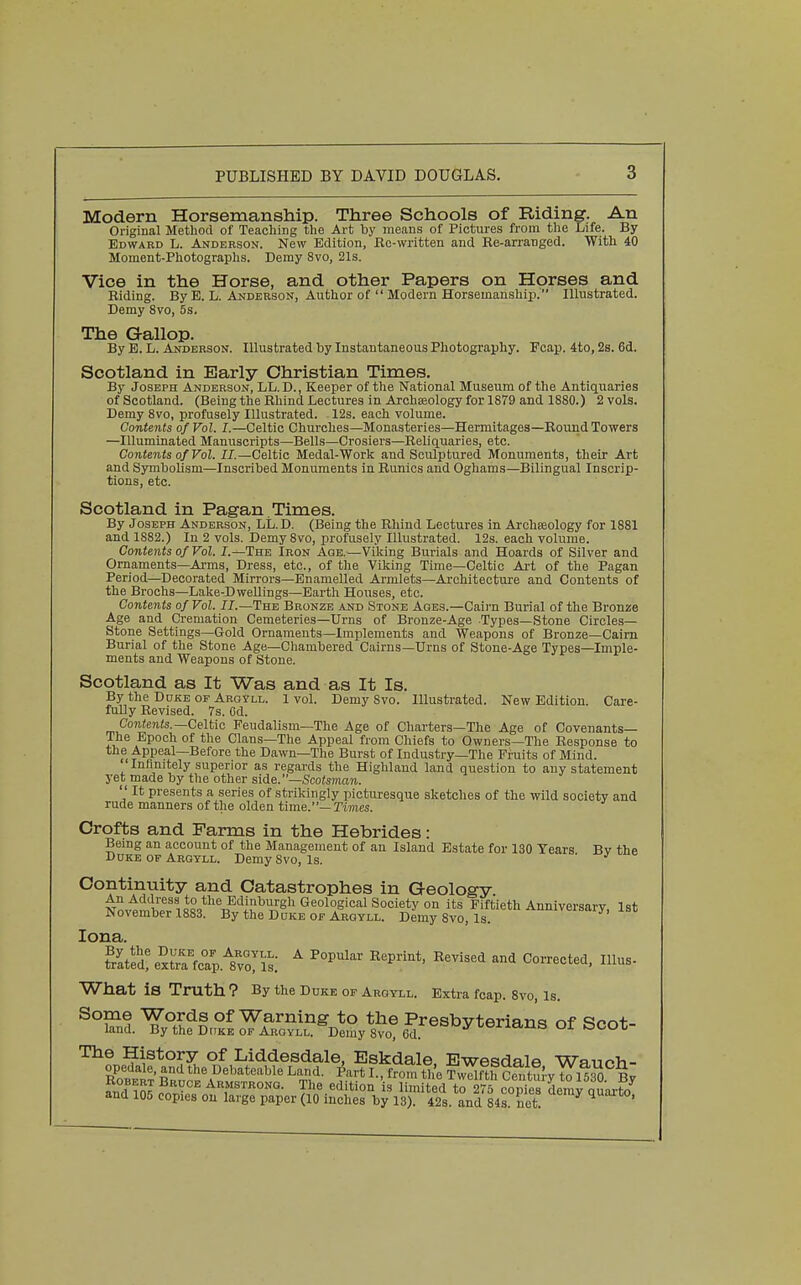 Modern Horsemanship. Three Schools of Riding. An Original Method of Teaching the Art by means of Pictures from the Life. By Edward L. Anderson, New Edition, Ee-written and Re-arranged. With 40 Moment-Photographs. Demy 8vo, 21s. Vice in the Horse, and other Papers on Horses and Biding. By B. L. Anderson, Author of  Modern Horsemanship. Illustrated. Demy 8vo, 5s. The Gallop. By E. L. Anderson. Illustrated by Instantaneous Photography. Fcap. 4to, 2s. 6d. Scotland in Early Christian Times. By Joseph Anderson, LL.D., Keeper of the National Museum of the Antiquaries of Scotland. (Being the Bhind Lectures in Archaeology for 1879 and 1880.) 2 vols. Demy 8vo, profusely Illustrated. 12s. each volume. Contents of Vol. I.—Celtic Churches—Monasteries—Hermitages—Round Towers —Illuminated Manuscripts—Bells—Crosiers—Reliquaries, etc. Contents of Vol. II.—Celtic Medal-Work and Sculptured Monuments, their Art and Symbolism—Inscribed Monuments in Runios and Oghams—Bilingual Inscrip- tions, etc. Scotland in Pagan Times. By Joseph Anderson, LL.D. (Being the Rhind Lectures in Archseology for 1881 and 1882.) In 2 vols. Demy 8vo, profusely Illustrated. 12s. each volume. Contents of Vol. I.—The Iron Agb.^—Viking Burials and Hoards of Silver and Ornaments—Ai-ms, Dress, etc., of the Viking Time—Celtic Ai't of the Pagan Period—Decorated Mirrors—Enamelled Armlets—Architecture and Contents of the Brochs—Lake-DweUings—Earth Houses, etc. Contents of Vol. II.—The Bronze and Stone Ages.—Caii'n Burial of the Bronze Age and Cremation Cemeteries—Urns of Bronze-Age Types—Stone Circles- Stone Settings—Gold Ornaments—Implements and Weapons of Bronze—Cairn Burial of the Stone Age—Chambered Cairns—Urns of Stone-Age Types—Imple- ments and Weapons of Stone. Scotland as It Was and as It Is. By the Duke op Arqyll. 1 vol. Demy Svo. Illustrated. New Edition. Cai-e- fuUy Revised. 7s. Od. CoTi«e)i(s.—Celtic Feudalism—The Age of Charters—The Age of Covenants— The Epoch of the Clans—The Appeal from Chiefs to Owners—The Response to the Appeal—Before the Dawn—The Burst of Industry—The Fruits of Mind. Infinitely superior as regards the Highland land question to any statement yet made by tlie other side.—Scotsman.  It presents a series of strikingly picturesque sketches of the wild society and rude manners of the olden time.—Times. Orofts and Farms in the Hebrides: Bemg an account of the Management of an Island Estate for 130 Years Bv the Duke of Argyll. Demy Svo, Is. ■ J' ^ Continuity and Catastrophes in Geology. An Address to the Edinburgh Geological Society on its Fiftieth Anniversary, 1st November 1883. By the D uke of Argyll. Demy Svo, Is. ^'versary, ist; lona. ?rItSextrrfcap.''8v°o:is; ^ ^^P*' ^'^''^ ^^^ ^^^-'^t^'^. 1- What is Truth ? By the Duke of Argyll. Extra fcap. Svo, Is. Some Words of Warning to the Presbyterians of Scot- land. By the Duke of Argyll. Demy Svo, 6d. ^^ I OCOl °^ Liddesdale, Eskdale, Ewesdale Wauch- RobfIt' Rp^ the Debateable Land, ^art I., from th'e Twdfth CentuJ-y {J 1I3 By and in??r,^-°^ Armstrong. The edition is limited to 275 copies deray quarto and 105 copies on large paper (10 inches by 13). 42s. and 84s net '
